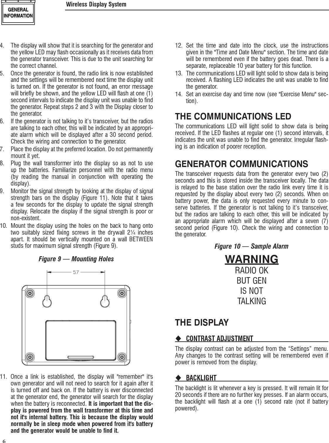  6 4.  The display will show that it is searching for the generator and the yellow LED may flash occasionally as it receives data from the generator transceiver. This is due to the unit searching for the correct channel.5.  Once the generator is found, the radio link is now established and the settings will be remembered next time the display unit is turned on. If the generator is not found, an error message will briefly be shown, and the yellow LED will flash at one (1) second intervals to indicate the display unit was unable to find the generator. Repeat steps 2 and 3 with the Display closer to the generator.6.  If the generator is not talking to it&rsquo;s transceiver, but the radios are talking to each other, this will be indicated by an appropri-ate alarm which will be displayed after a 30 second period. Check the wiring and connection to the generator.7.  Place the display at the preferred location. Do not permanently mount it yet.8.  Plug the wall transformer into the display so as not to use up the batteries. Familiarize personnel with the radio menu (by reading the manual in conjunction with operating the display).9.  Monitor the signal strength by looking at the display of signal strength bars on the display (Figure 11). Note that it takes a few seconds for the display to update the signal strength display. Relocate the display if the signal strength is poor or non-existent.10.  Mount the display using the holes on the back to hang onto two suitably sized fixing screws in the drywall 2&frac14; inches apart. It should be vertically mounted on a wall BETWEEN studs for maximum signal strength (Figure 9).Figure 9 &mdash; Mounting Holes11.  Once a link is established, the display will "remember" it's own generator and will not need to search for it again after it is turned off and back on. If the battery is ever disconnected at the generator end, the generator will search for the display when the battery is reconnected. It is important that the dis-play is powered from the wall transformer at this time and not it's internal battery. This is because the display would normally be in sleep mode when powered from it's battery and the generator would be unable to find it.12. Set the time and date into the clock, use the instructions given in the "Time and Date Menu" section. The time and date will be remembered even if the battery goes dead. There is a separate, replaceable 10 year battery for this function.13.  The communications LED will light solid to show data is being received. A flashing LED indicates the unit was unable to find the generator.14.  Set an exercise day and time now (see "Exercise Menu" sec-tion).THE COMMUNICATIONS LEDThe communications LED will light solid to show data is being received. If the LED flashes at regular one (1) second intervals, it indicates the unit was unable to find the generator. Irregular flash-ing is an indication of poorer reception.GENERATOR COMMUNICATIONSThe transceiver requests data from the generator every two (2) seconds and this is stored inside the transceiver locally. The data is relayed to the base station over the radio link every time it is requested by the display about every two (2) seconds. When on battery power, the data is only requested every minute to con-serve batteries. If the generator is not talking to it&rsquo;s transceiver, but the radios are talking to each other, this will be indicated by an appropriate alarm which will be displayed after a seven (7) second period (Figure 10). Check the wiring and connection to the generator.Figure 10 &mdash; Sample AlarmWARNINGRADIO OKBUT GENIS NOTTALKINGTHE DISPLAYCONTRAST ADJUSTMENT The display contrast can be adjusted from the &ldquo;Settings&rdquo; menu. Any changes to the contrast setting will be remembered even if power is removed from the display.BACKLIGHT The backlight is lit whenever a key is pressed. It will remain lit for 20 seconds if there are no further key presses. If an alarm occurs, the backlight will flash at a one (1) second rate (not if battery powered).Wireless Display System