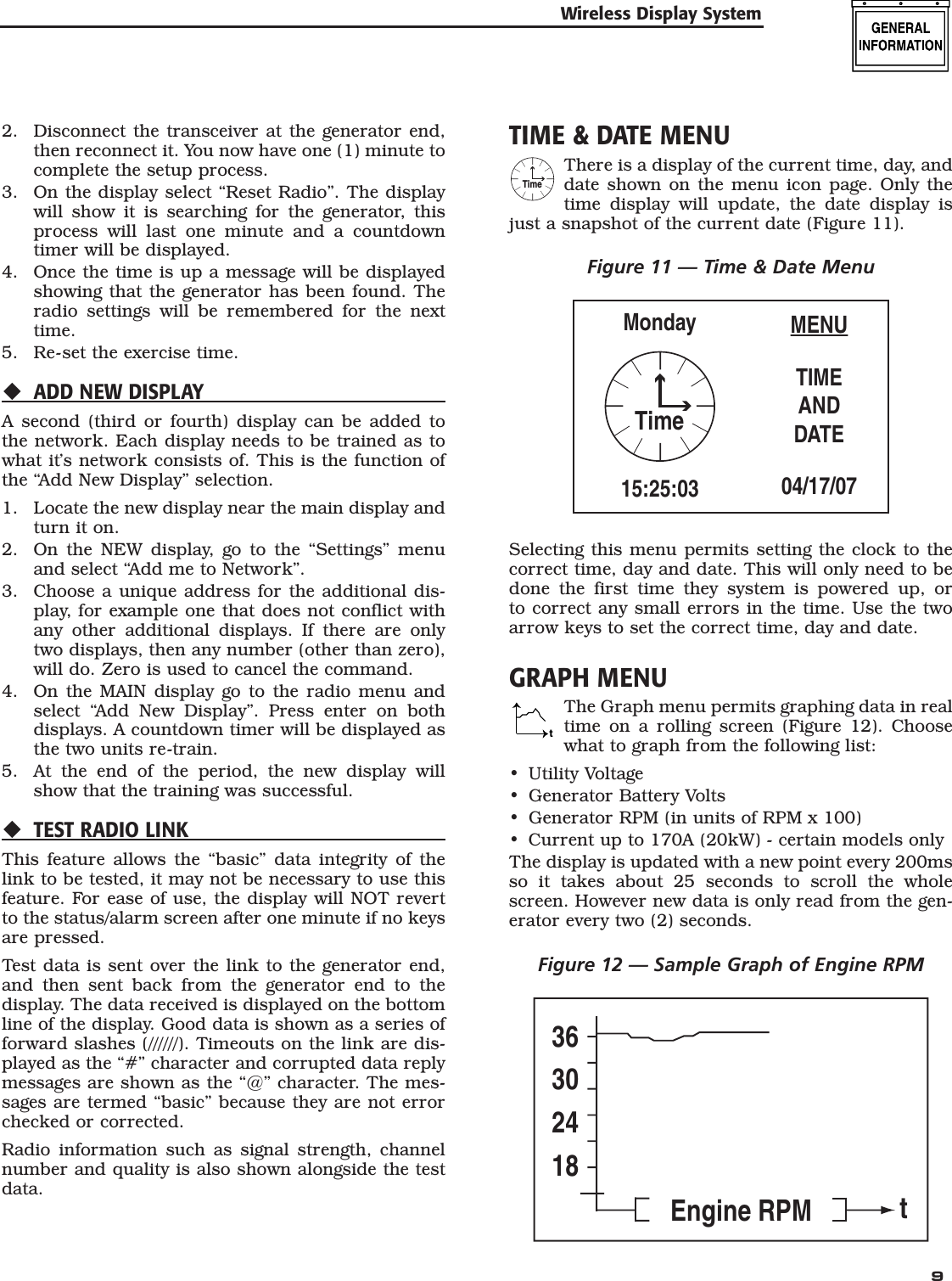   92.  Disconnect the transceiver at the generator end, then reconnect it. You now have one (1) minute to complete the setup process.3.  On the display select &ldquo;Reset Radio&rdquo;. The display will show it is searching for the generator, this process will last one minute and a countdown timer will be displayed.4.  Once the time is up a message will be displayed showing that the generator has been found. The radio settings will be remembered for the next time.5.  Re-set the exercise time.ADD NEW DISPLAYA second (third or fourth) display can be added to the network. Each display needs to be trained as to what it&rsquo;s network consists of. This is the function of the &ldquo;Add New Display&rdquo; selection.1.  Locate the new display near the main display and turn it on.2.  On the NEW display, go to the &ldquo;Settings&rdquo; menu and select &ldquo;Add me to Network&rdquo;.3.  Choose a unique address for the additional dis-play, for example one that does not conflict with any other additional displays. If there are only two displays, then any number (other than zero), will do. Zero is used to cancel the command.4.  On the MAIN display go to the radio menu and select &ldquo;Add New Display&rdquo;. Press enter on both displays. A countdown timer will be displayed as the two units re-train.5.  At the end of the period, the new display will show that the training was successful.TEST RADIO LINKThis feature allows the &ldquo;basic&rdquo; data integrity of the link to be tested, it may not be necessary to use this feature. For ease of use, the display will NOT revert to the status/alarm screen after one minute if no keys are pressed. Test data is sent over the link to the generator end, and then sent back from the generator end to the display. The data received is displayed on the bottom line of the display. Good data is shown as a series of forward slashes (//////). Timeouts on the link are dis-played as the &ldquo;#&rdquo; character and corrupted data reply messages are shown as the &ldquo;@&rdquo; character. The mes-sages are termed &ldquo;basic&rdquo; because they are not error checked or corrected.Radio information such as signal strength, channel number and quality is also shown alongside the test data.TIME &amp; DATE MENUTimeThere is a display of the current time, day, and date shown on the menu icon page. Only the time display will update, the date display is just a snapshot of the current date (Figure 11).Figure 11 &mdash; Time &amp; Date MenuMENUTIMEANDDATE04/17/07Monday15:25:03TimeSelecting this menu permits setting the clock to the correct time, day and date. This will only need to be done the first time they system is powered up, or to correct any small errors in the time. Use the two arrow keys to set the correct time, day and date.GRAPH MENUtThe Graph menu permits graphing data in real time on a rolling screen (Figure 12). Choose what to graph from the following list:Utility VoltageGenerator Battery VoltsGenerator RPM (in units of RPM x 100)Current up to 170A (20kW) - certain models onlyThe display is updated with a new point every 200ms so it takes about 25 seconds to scroll the whole screen. However new data is only read from the gen-erator every two (2) seconds.Figure 12 &mdash; Sample Graph of Engine RPM36302418Engine RPM t&bull;&bull;&bull;&bull;Wireless Display System