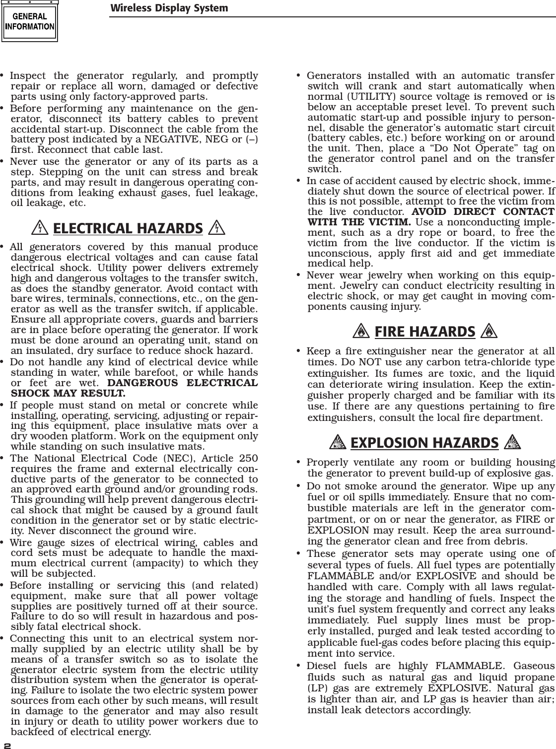  2 Wireless Display SystemInspect the generator regularly, and promptly repair or replace all worn, damaged or defective parts using only factory-approved parts.Before performing any maintenance on the gen-erator, disconnect its battery cables to prevent accidental start-up. Disconnect the cable from the battery post indicated by a NEGATIVE, NEG or (&ndash;) first. Reconnect that cable last.Never use the generator or any of its parts as a step. Stepping on the unit can stress and break parts, and may result in dangerous operating con-ditions from leaking exhaust gases, fuel leakage, oil leakage, etc. ELECTRICAL HAZARDS All generators covered by this manual produce dangerous electrical voltages and can cause fatal electrical shock. Utility power delivers extremely high and dangerous voltages to the transfer switch, as does the standby generator. Avoid contact with bare wires, terminals, connections, etc., on the gen-erator as well as the transfer switch, if applicable. Ensure all appropriate covers, guards and barriers are in place before operating the generator. If work must be done around an operating unit, stand on an insulated, dry surface to reduce shock hazard.Do not handle any kind of electrical device while standing in water, while barefoot, or while hands or feet are wet. DANGEROUS ELECTRICAL SHOCK MAY RESULT.If people must stand on metal or concrete while installing, operating, servicing, adjusting or repair-ing this equipment, place insulative mats over a dry wooden platform. Work on the equipment only while standing on such insulative mats.The National Electrical Code (NEC), Article 250 requires the frame and external electrically con-ductive parts of the generator to be connected to an approved earth ground and/or grounding rods. This grounding will help prevent dangerous electri-cal shock that might be caused by a ground fault condition in the generator set or by static electric-ity. Never disconnect the ground wire.Wire gauge sizes of electrical wiring, cables and cord sets must be adequate to handle the maxi-mum electrical current (ampacity) to which they will be subjected.Before installing or servicing this (and related) equipment, make sure that all power voltage supplies are positively turned off at their source. Failure to do so will result in hazardous and pos-sibly fatal electrical shock.Connecting this unit to an electrical system nor-mally supplied by an electric utility shall be by means of a transfer switch so as to isolate the generator electric system from the electric utility distribution system when the generator is operat-ing. Failure to isolate the two electric system power sources from each other by such means, will result in damage to the generator and may also result in injury or death to utility power workers due to backfeed of electrical energy.&bull;&bull;&bull;&bull;&bull;&bull;&bull;&bull;&bull;&bull;Generators installed with an automatic transfer switch will crank and start automatically when normal (UTILITY) source voltage is removed or is below an acceptable preset level. To prevent such automatic start-up and possible injury to person-nel, disable the generator&rsquo;s automatic start circuit (battery cables, etc.) before working on or around the unit. Then, place a &ldquo;Do Not Operate&rdquo; tag on the generator control panel and on the transfer switch.In case of accident caused by electric shock, imme-diately shut down the source of electrical power. If this is not possible, attempt to free the victim from the live conductor. AVOID DIRECT CONTACT WITH THE VICTIM. Use a nonconducting imple-ment, such as a dry rope or board, to free the victim from the live conductor. If the victim is unconscious, apply first aid and get immediate medical help.Never wear jewelry when working on this equip-ment. Jewelry can conduct electricity resulting in electric shock, or may get caught in moving com-ponents causing injury. FIRE HAZARDS Keep a fire extinguisher near the generator at all times. Do NOT use any carbon tetra-chloride type extinguisher. Its fumes are toxic, and the liquid can deteriorate wiring insulation. Keep the extin-guisher properly charged and be familiar with its use. If there are any questions pertaining to fire extinguishers, consult the local fire department. EXPLOSION HAZARDS Properly ventilate any room or building housing the generator to prevent build-up of explosive gas.Do not smoke around the generator. Wipe up any fuel or oil spills immediately. Ensure that no com-bustible materials are left in the generator com-partment, or on or near the generator, as FIRE or EXPLOSION may result. Keep the area surround-ing the generator clean and free from debris.These generator sets may operate using one of several types of fuels. All fuel types are potentially FLAMMABLE and/or EXPLOSIVE and should be handled with care. Comply with all laws regulat-ing the storage and handling of fuels. Inspect the unit&rsquo;s fuel system frequently and correct any leaks immediately. Fuel supply lines must be prop-erly installed, purged and leak tested according to applicable fuel-gas codes before placing this equip-ment into service.Diesel fuels are highly FLAMMABLE. Gaseous fluids such as natural gas and liquid propane (LP) gas are extremely EXPLOSIVE. Natural gas is lighter than air, and LP gas is heavier than air; install leak detectors accordingly.&bull;&bull;&bull;&bull;&bull;&bull;&bull;&bull;