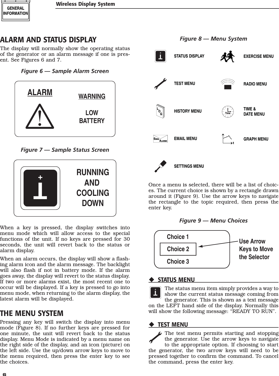  6 ALARM AND STATUS DISPLAYThe display will normally show the operating status of the generator or an alarm message if one is pres-ent. See Figures 6 and 7.Figure 6 &mdash; Sample Alarm ScreenWARNINGLOWBATTERYALARMFigure 7 &mdash; Sample Status ScreenT+RUNNINGAND COOLINGDOWNWhen a key is pressed, the display switches into menu mode which will allow access to the special functions of the unit. If no keys are pressed for 30 seconds, the unit will revert back to the status or alarm display.When an alarm occurs, the display will show a flash-ing alarm icon and the alarm message. The backlight will also flash if not in battery mode. If the alarm goes away, the display will revert to the status display. If two or more alarms exist, the most recent one to occur will be displayed. If a key is pressed to go into menu mode, when returning to the alarm display, the latest alarm will be displayed.THE MENU SYSTEMPressing any key will switch the display into menu mode (Figure 8). If no further keys are pressed for one minute, the unit will revert back to the status display. Menu Mode is indicated by a menu name on the right side of the display, and an icon (picture) on the left side. Use the up/down arrow keys to move to the menu required, then press the enter key to see the choices.Figure 8 &mdash; Menu SystemT+STATUS DISPLAYTEST MENULOGHISTORY MENUEMAILALARMS EMAIL MENUSETTINGS MENUEXERCISE MENURADIO MENUTimeTIME &amp;DATE MENUtGRAPH MENUOnce a menu is selected, there will be a list of choic-es. The current choice is shown by a rectangle drawn around it (Figure 9). Use the arrow keys to navigate the rectangle to the topic required, then press the enter key.Figure 9 &mdash; Menu ChoicesChoice 1Choice 3Choice 2Use ArrowKeys to Movethe SelectorSTATUS MENUT+The status menu item simply provides a way to show the current status message coming from the generator. This is shown as a text message on the LEFT hand side of the display. Normally this will show the following message: &ldquo;READY TO RUN&rdquo;.TEST MENUThe test menu permits starting and stopping the generator. Use the arrow keys to navigate to the appropriate option. If choosing to start the generator, the two arrow keys will need to be pressed together to confirm the command. To cancel the command, press the enter key.Wireless Display System