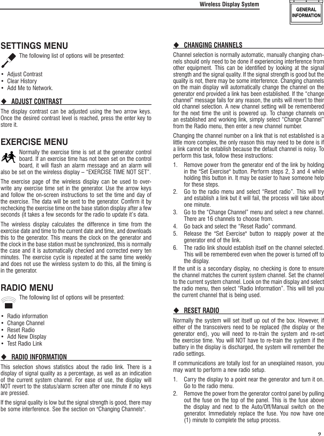   9SETTINGS MENUThe following list of options will be presented:Adjust Contrast&bull; Clear History&bull; Add Me to Network.&bull; ADJUST CONTRAST The display contrast can be adjusted using the two arrow keys. Once the desired contrast level is reached, press the enter key to store it.EXERCISE MENUNormally the exercise time is set at the generator control board. If an exercise time has not been set on the control board, it will flash an alarm message and an alarm will also be set on the wireless display &ndash; &ldquo;EXERCISE TIME NOT SET&rdquo;.The exercise page of the wireless display can be used to over-write any exercise time set in the generator. Use the arrow keys and follow the on-screen instructions to set the time and day of the exercise. The data will be sent to the generator. Confirm it by rechecking the exercise time on the base station display after a few seconds (it takes a few seconds for the radio to update it&rsquo;s data.The wireless display calculates the difference in time from the exercise date and time to the current date and time, and downloads this to the generator. This means the clock on the generator and the clock in the base station must be synchronized, this is normally the case and it is automatically checked and corrected every ten minutes. The exercise cycle is repeated at the same time weekly and does not use the wireless system to do this, all the timing is in the generator.RADIO MENUThe following list of options will be presented:Radio information&bull; Change Channel&bull; Reset Radio&bull; Add New Display&bull; Test Radio Link&bull; RADIO INFORMATION This selection shows statistics about the radio link. There is a display of signal quality as a percentage, as well as an indication of the current system channel. For ease of use, the display will NOT revert to the status/alarm screen after one minute if no keys are pressed.If the signal quality is low but the signal strength is good, there may be some interference. See the section on "Changing Channels".CHANGING CHANNELS Channel selection is normally automatic, manually changing chan-nels should only need to be done if experiencing interference from other equipment. This can be identified by looking at the signal strength and the signal quality. If the signal strength is good but the quality is not, there may be some interference. Changing channels on the main display will automatically change the channel on the generator end provided a link has been established. If the &ldquo;change channel&rdquo; message fails for any reason, the units will revert to their old channel selection. A new channel setting will be remembered for the next time the unit is powered up. To change channels on an established and working link, simply select &ldquo;Change Channel&rdquo; from the Radio menu, then enter a new channel number.Changing the channel number on a link that is not established is a little more complex, the only reason this may need to be done is if a link cannot be establish because the default channel is noisy. To perform this task, follow these instructions:1.  Remove power from the generator end of the link by holding in the "Set Exercise" button. Perform steps 2, 3 and 4 while holding this button in. It may be easier to have someone help for these steps.2.  Go to the radio menu and select &ldquo;Reset radio&rdquo;. This will try and establish a link but it will fail, the process will take about one minute.3.  Go to the &ldquo;Change Channel&rdquo; menu and select a new channel. There are 16 channels to choose from.4.  Go back and select the &ldquo;Reset Radio&rdquo; command.5.  Release the "Set Exercise" button to reapply power at the generator end of the link.6.  The radio link should establish itself on the channel selected. This will be remembered even when the power is turned off to the display.If the unit is a secondary display, no checking is done to ensure the channel matches the current system channel. Set the channel to the current system channel. Look on the main display and select the radio menu, then select &ldquo;Radio Information&rdquo;. This will tell you the current channel that is being used.RESET RADIO Normally the system will set itself up out of the box. However, if either of the transceivers need to be replaced (the display or the generator end), you will need to re-train the system and re-set the exercise time. You will NOT have to re-train the system if the battery in the display is discharged, the system will remember the radio settings.If communications are totally lost for an unexplained reason, you may want to perform a new radio setup.1.  Carry the display to a point near the generator and turn it on. Go to the radio menu.2.  Remove the power from the generator control panel by pulling out the fuse on the top of the panel. This is the fuse above the display and next to the Auto/Off/Manual switch on the generator. Immediately replace the fuse. You now have one (1) minute to complete the setup process.Wireless Display System