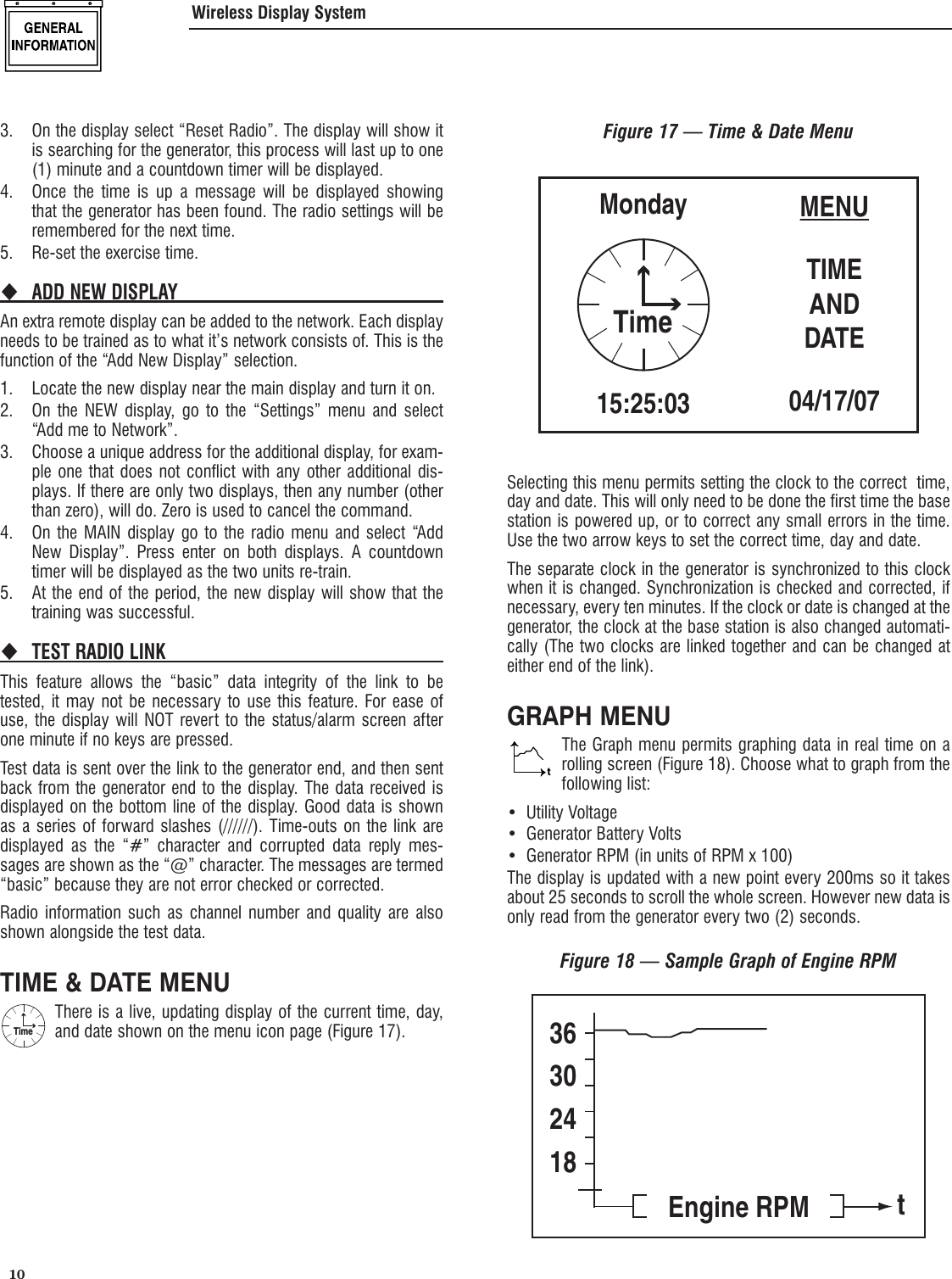  10 3.  On the display select &ldquo;Reset Radio&rdquo;. The display will show it is searching for the generator, this process will last up to one (1) minute and a countdown timer will be displayed.4.  Once the time is up a message will be displayed showing that the generator has been found. The radio settings will be remembered for the next time.5.  Re-set the exercise time.ADD NEW DISPLAY An extra remote display can be added to the network. Each display needs to be trained as to what it&rsquo;s network consists of. This is the function of the &ldquo;Add New Display&rdquo; selection.1.  Locate the new display near the main display and turn it on.2.  On the NEW display, go to the &ldquo;Settings&rdquo; menu and select &ldquo;Add me to Network&rdquo;.3.  Choose a unique address for the additional display, for exam-ple one that does not conflict with any other additional dis-plays. If there are only two displays, then any number (other than zero), will do. Zero is used to cancel the command.4.  On the MAIN display go to the radio menu and select &ldquo;Add New Display&rdquo;. Press enter on both displays. A countdown timer will be displayed as the two units re-train.5.  At the end of the period, the new display will show that the training was successful.TEST RADIO LINK This feature allows the &ldquo;basic&rdquo; data integrity of the link to be tested, it may not be necessary to use this feature. For ease of use, the display will NOT revert to the status/alarm screen after one minute if no keys are pressed. Test data is sent over the link to the generator end, and then sent back from the generator end to the display. The data received is displayed on the bottom line of the display. Good data is shown as a series of forward slashes (//////). Time-outs on the link are displayed as the &ldquo;#&rdquo; character and corrupted data reply mes-sages are shown as the &ldquo;@&rdquo; character. The messages are termed &ldquo;basic&rdquo; because they are not error checked or corrected.Radio information such as channel number and quality are also shown alongside the test data.TIME &amp; DATE MENUTimeThere is a live, updating display of the current time, day, and date shown on the menu icon page (Figure 17).Figure 17 &mdash; Time &amp; Date MenuMENUTIMEANDDATE04/17/07Monday15:25:03TimeSelecting this menu permits setting the clock to the correct  time, day and date. This will only need to be done the first time the base station is powered up, or to correct any small errors in the time. Use the two arrow keys to set the correct time, day and date.The separate clock in the generator is synchronized to this clock when it is changed. Synchronization is checked and corrected, if necessary, every ten minutes. If the clock or date is changed at the generator, the clock at the base station is also changed automati-cally (The two clocks are linked together and can be changed at either end of the link).GRAPH MENUtThe Graph menu permits graphing data in real time on a rolling screen (Figure 18). Choose what to graph from the following list:Utility Voltage&bull; Generator Battery Volts&bull; Generator RPM (in units of RPM x 100)&bull; The display is updated with a new point every 200ms so it takes about 25 seconds to scroll the whole screen. However new data is only read from the generator every two (2) seconds.Figure 18 &mdash; Sample Graph of Engine RPM36302418Engine RPM tWireless Display System