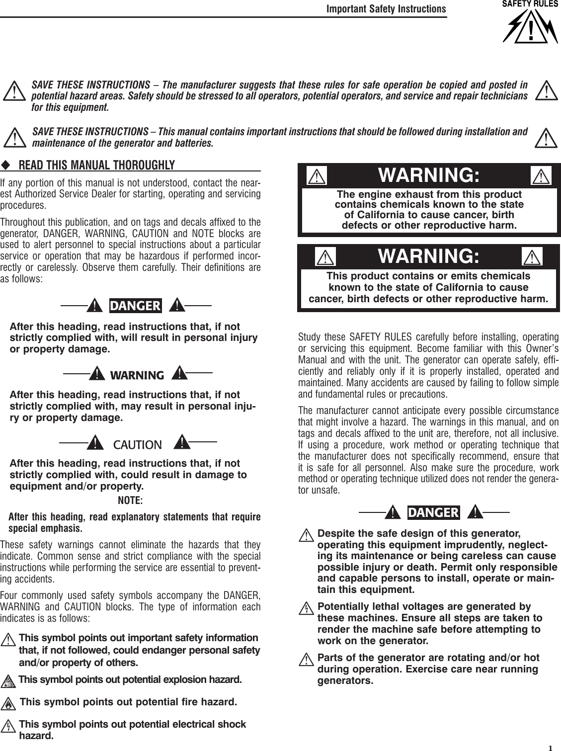   1Important Safety InstructionsREAD THIS MANUAL THOROUGHLY If any portion of this manual is not understood, contact the near-est Authorized Service Dealer for starting, operating and servicing procedures.Throughout this publication, and on tags and decals affixed to the generator, DANGER, WARNING, CAUTION and NOTE blocks are used to alert personnel to special instructions about a particular service or operation that may be hazardous if performed incor-rectly or carelessly. Observe them carefully. Their definitions are as follows:DANGER    After this heading, read instructions that, if not strictly complied with, will result in personal injury or property damage.    After this heading, read instructions that, if not strictly complied with, may result in personal inju-ry or property damage.    After this heading, read instructions that, if not strictly complied with, could result in damage to equipment and/or property.NOTE:    After this heading, read explanatory statements that require special emphasis.These safety warnings cannot eliminate the hazards that they indicate. Common sense and strict compliance with the special instructions while performing the service are essential to prevent-ing accidents.Four commonly used safety symbols accompany the DANGER, WARNING and CAUTION blocks. The type of information each indicates is as follows:  This symbol points out important safety information that, if not followed, could endanger personal safety and/or property of others. This symbol points out potential explosion hazard.  This symbol points out potential fire hazard.  This symbol points out potential electrical shock hazard.Study these SAFETY RULES carefully before installing, operating or servicing this equipment. Become familiar with this Owner&rsquo;s Manual and with the unit. The generator can operate safely, effi-ciently and reliably only if it is properly installed, operated and maintained. Many accidents are caused by failing to follow simple and fundamental rules or precautions.The manufacturer cannot anticipate every possible circumstance that might involve a hazard. The warnings in this manual, and on tags and decals affixed to the unit are, therefore, not all inclusive. If using a procedure, work method or operating technique that the manufacturer does not specifically recommend, ensure that it is safe for all personnel. Also make sure the procedure, work method or operating technique utilized does not render the genera-tor unsafe.DANGER  Despite the safe design of this generator, operating this equipment imprudently, neglect-ing its maintenance or being careless can cause possible injury or death. Permit only responsible and capable persons to install, operate or main-tain this equipment.  Potentially lethal voltages are generated by these machines. Ensure all steps are taken to render the machine safe before attempting to work on the generator.  Parts of the generator are rotating and/or hot during operation. Exercise care near running generators. The engine exhaust from this productcontains chemicals known to the stateof California to cause cancer, birth defects or other reproductive harm.WARNING:This product contains or emits chemicalsknown to the state of California to causecancer, birth defects or other reproductive harm.WARNING:  SAVE THESE INSTRUCTIONS &ndash; The manufacturer suggests that these rules for safe operation be copied and posted in potential hazard areas. Safety should be stressed to all operators, potential operators, and service and repair technicians for this equipment.  SAVE THESE INSTRUCTIONS &ndash; This manual contains important instructions that should be followed during installation and maintenance of the generator and batteries. 
