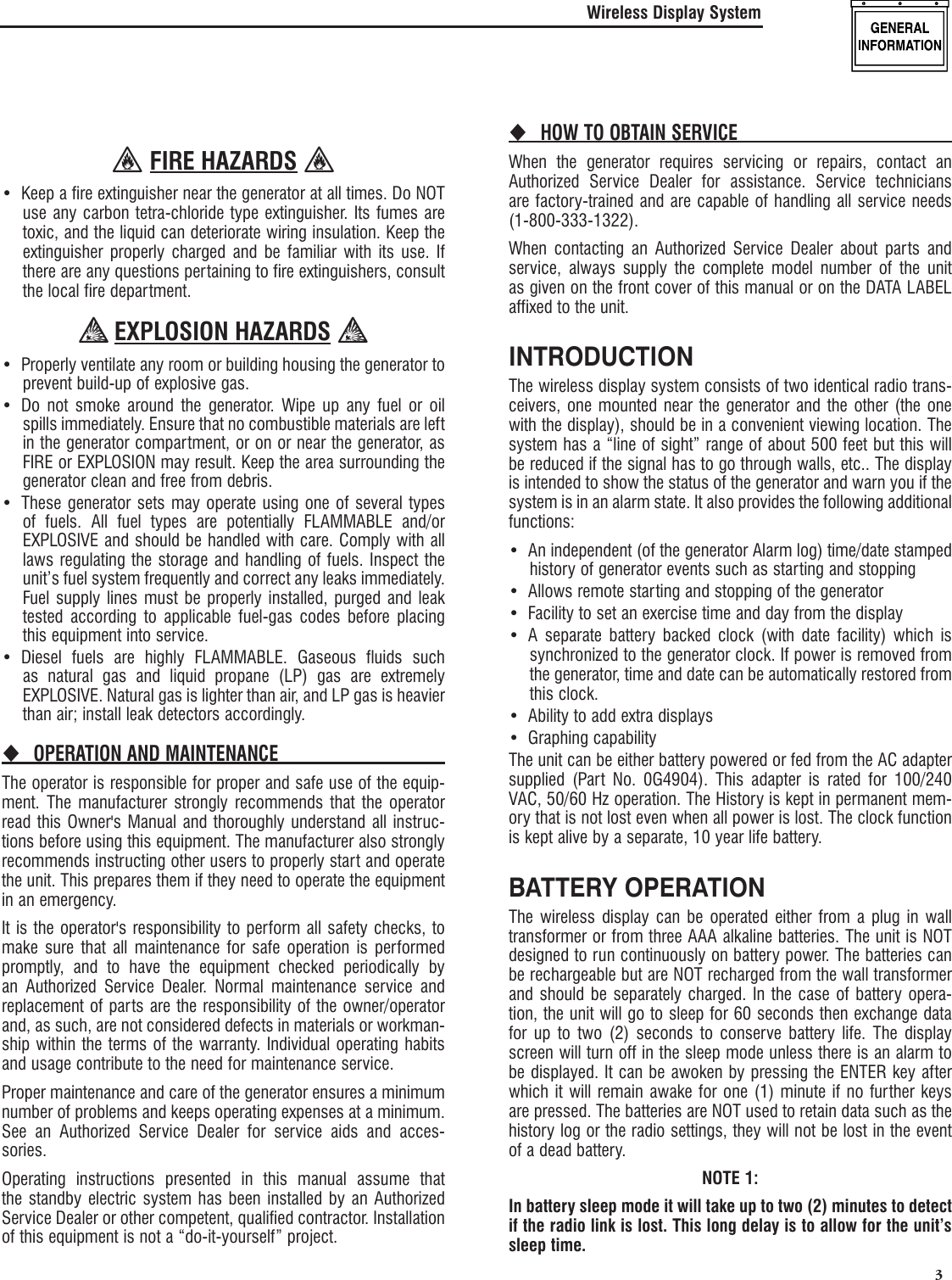   3 FIRE HAZARDS Keep a fire extinguisher near the generator at all times. Do NOT &bull; use any carbon tetra-chloride type extinguisher. Its fumes are toxic, and the liquid can deteriorate wiring insulation. Keep the extinguisher properly charged and be familiar with its use. If there are any questions pertaining to fire extinguishers, consult the local fire department. EXPLOSION HAZARDS Properly ventilate any room or building housing &bull;  the generator to prevent build-up of explosive gas.Do not smoke around the generator. Wipe up any fuel or oil &bull; spills immediately. Ensure that no combustible materials are left in the generator compartment, or on or near the generator, as FIRE or EXPLOSION may result. Keep the area surrounding the generator clean and free from debris.These generator sets may operate using one of several types &bull; of fuels. All fuel types are potentially FLAMMABLE and/or EXPLOSIVE and should be handled with care. Comply with all laws regulating the storage and handling of fuels. Inspect the unit&rsquo;s fuel system frequently and correct any leaks immediately. Fuel supply lines must be properly installed, purged and leak tested according to applicable fuel-gas codes before placing this equipment into service.Diesel fuels are highly FLAMMABLE. Gaseous fluids such &bull; as natural gas and liquid propane (LP) gas are extremely EXPLOSIVE. Natural gas is lighter than air, and LP gas is heavier than air; install leak detectors accordingly.OPERATION AND MAINTENANCE The operator is responsible for proper and safe use of the equip-ment. The manufacturer strongly recommends that the operator read this Owner's Manual and thoroughly understand all instruc-tions before using this equipment. The manufacturer also strongly recommends instructing other users to properly start and operate the unit. This prepares them if they need to operate the equipment in an emergency.It is the operator's responsibility to perform all safety checks, to make sure that all maintenance for safe operation is performed promptly, and to have the equipment checked periodically by an Authorized Service Dealer. Normal maintenance service and replacement of parts are the responsibility of the owner/operator and, as such, are not considered defects in materials or workman-ship within the terms of the warranty. Individual operating habits and usage contribute to the need for maintenance service.Proper maintenance and care of the generator ensures a minimum number of problems and keeps operating expenses at a minimum. See an Authorized Service Dealer for service aids and acces-sories.Operating instructions presented in this manual assume that the standby electric system has been installed by an Authorized Service Dealer or other competent, qualified contractor. Installation of this equipment is not a &ldquo;do-it-yourself&rdquo; project.HOW TO OBTAIN SERVICE When the generator requires servicing or repairs, contact an Authorized Service Dealer for assistance. Service technicians are factory-trained and are capable of handling all service needs (1-800-333-1322).When contacting an Authorized Service Dealer about parts and service, always supply the complete model number of the unit as given on the front cover of this manual or on the DATA LABEL affixed to the unit.INTRODUCTIONThe wireless display system consists of two identical radio trans-ceivers, one mounted near the generator and the other (the one with the display), should be in a convenient viewing location. The system has a &ldquo;line of sight&rdquo; range of about 500 feet but this will be reduced if the signal has to go through walls, etc.. The display is intended to show the status of the generator and warn you if the system is in an alarm state. It also provides the following additional functions:An independent (of the generator Alarm log) time/date stamped &bull; history of generator events such as starting and stoppingAllows remote starting and stopping of the generator&bull; Facility to set an exercise time and day from the display&bull; A separate battery backed clock (with date facility) which is &bull; synchronized to the generator clock. If power is removed from the generator, time and date can be automatically restored from this clock.Ability to add extra displays&bull; Graphing capability&bull; The unit can be either battery powered or fed from the AC adapter supplied (Part No. 0G4904). This adapter is rated for 100/240 VAC, 50/60 Hz operation. The History is kept in permanent mem-ory that is not lost even when all power is lost. The clock function is kept alive by a separate, 10 year life battery.BATTERY OPERATIONThe wireless display can be operated either from a plug in wall transformer or from three AAA alkaline batteries. The unit is NOT designed to run continuously on battery power. The batteries can be rechargeable but are NOT recharged from the wall transformer and should be separately charged. In the case of battery opera-tion, the unit will go to sleep for 60 seconds then exchange data for up to two (2) seconds to conserve battery life. The display screen will turn off in the sleep mode unless there is an alarm to be displayed. It can be awoken by pressing the ENTER key after which it will remain awake for one (1) minute if no further keys are pressed. The batteries are NOT used to retain data such as the history log or the radio settings, they will not be lost in the event of a dead battery.NOTE 1:In battery sleep mode it will take up to two (2) minutes to detect if the radio link is lost. This long delay is to allow for the unit&rsquo;s sleep time.Wireless Display System
