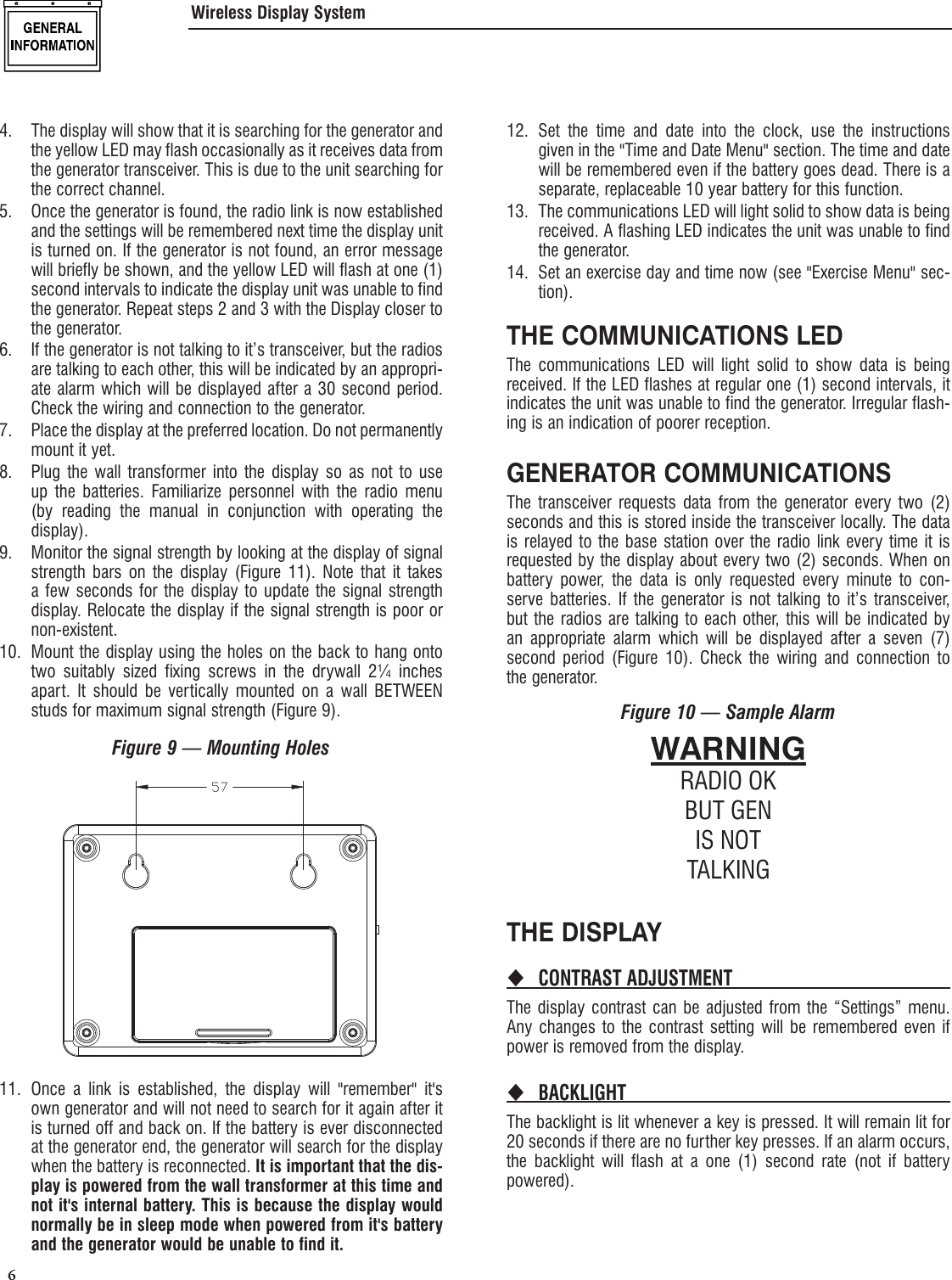  6 4.  The display will show that it is searching for the generator and the yellow LED may flash occasionally as it receives data from the generator transceiver. This is due to the unit searching for the correct channel.5.  Once the generator is found, the radio link is now established and the settings will be remembered next time the display unit is turned on. If the generator is not found, an error message will briefly be shown, and the yellow LED will flash at one (1) second intervals to indicate the display unit was unable to find the generator. Repeat steps 2 and 3 with the Display closer to the generator.6.  If the generator is not talking to it&rsquo;s transceiver, but the radios are talking to each other, this will be indicated by an appropri-ate alarm which will be displayed after a 30 second period. Check the wiring and connection to the generator.7.  Place the display at the preferred location. Do not permanently mount it yet.8.  Plug the wall transformer into the display so as not to use up the batteries. Familiarize personnel with the radio menu (by reading the manual in conjunction with operating the display).9.  Monitor the signal strength by looking at the display of signal strength bars on the display (Figure 11). Note that it takes a few seconds for the display to update the signal strength display. Relocate the display if the signal strength is poor or non-existent.10.  Mount the display using the holes on the back to hang onto two suitably sized fixing screws in the drywall 2&frac14; inches apart. It should be vertically mounted on a wall BETWEEN studs for maximum signal strength (Figure 9).Figure 9 &mdash; Mounting Holes11.  Once a link is established, the display will "remember" it's own generator and will not need to search for it again after it is turned off and back on. If the battery is ever disconnected at the generator end, the generator will search for the display when the battery is reconnected. It is important that the dis-play is powered from the wall transformer at this time and not it's internal battery. This is because the display would normally be in sleep mode when powered from it's battery and the generator would be unable to find it.12. Set the time and date into the clock, use the instructions given in the "Time and Date Menu" section. The time and date will be remembered even if the battery goes dead. There is a separate, replaceable 10 year battery for this function.13.  The communications LED will light solid to show data is being received. A flashing LED indicates the unit was unable to find the generator.14.  Set an exercise day and time now (see "Exercise Menu" sec-tion).THE COMMUNICATIONS LEDThe communications LED will light solid to show data is being received. If the LED flashes at regular one (1) second intervals, it indicates the unit was unable to find the generator. Irregular flash-ing is an indication of poorer reception.GENERATOR COMMUNICATIONSThe transceiver requests data from the generator every two (2) seconds and this is stored inside the transceiver locally. The data is relayed to the base station over the radio link every time it is requested by the display about every two (2) seconds. When on battery power, the data is only requested every minute to con-serve batteries. If the generator is not talking to it&rsquo;s transceiver, but the radios are talking to each other, this will be indicated by an appropriate alarm which will be displayed after a seven (7) second period (Figure 10). Check the wiring and connection to the generator.Figure 10 &mdash; Sample AlarmWARNINGRADIO OKBUT GENIS NOTTALKINGTHE DISPLAYCONTRAST ADJUSTMENT The display contrast can be adjusted from the &ldquo;Settings&rdquo; menu. Any changes to the contrast setting will be remembered even if power is removed from the display.BACKLIGHT The backlight is lit whenever a key is pressed. It will remain lit for 20 seconds if there are no further key presses. If an alarm occurs, the backlight will flash at a one (1) second rate (not if battery powered).Wireless Display System