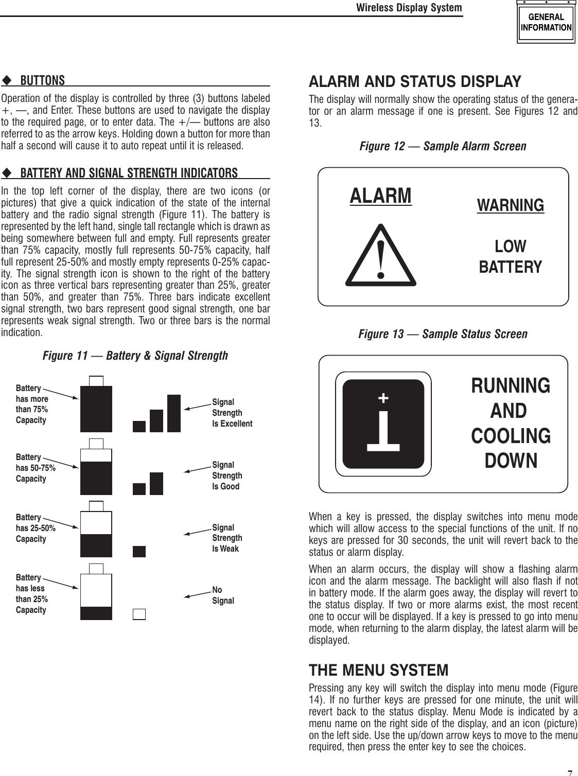   7BUTTONS Operation of the display is controlled by three (3) buttons labeled +, &mdash;, and Enter. These buttons are used to navigate the display to the required page, or to enter data. The +/&mdash; buttons are also referred to as the arrow keys. Holding down a button for more than half a second will cause it to auto repeat until it is released.BATTERY AND SIGNAL STRENGTH INDICATORS In the top left corner of the display, there are two icons (or pictures) that give a quick indication of the state of the internal battery and the radio signal strength (Figure 11). The battery is represented by the left hand, single tall rectangle which is drawn as being somewhere between full and empty. Full represents greater than 75% capacity, mostly full represents 50-75% capacity, half full represent 25-50% and mostly empty represents 0-25% capac-ity. The signal strength icon is shown to the right of the battery icon as three vertical bars representing greater than 25%, greater than 50%, and greater than 75%. Three bars indicate excellent signal strength, two bars represent good signal strength, one bar represents weak signal strength. Two or three bars is the normal indication.Figure 11 &mdash; Battery &amp; Signal StrengthSignalStrengthIs ExcellentBatteryhas morethan 75%CapacityBatteryhas 50-75%CapacityBatteryhas 25-50%CapacityBatteryhas lessthan 25%CapacitySignalStrengthIs GoodSignalStrengthIs WeakNoSignalALARM AND STATUS DISPLAYThe display will normally show the operating status of the genera-tor or an alarm message if one is present. See Figures 12 and 13.Figure 12 &mdash; Sample Alarm ScreenWARNINGLOWBATTERYALARMFigure 13 &mdash; Sample Status ScreenT+RUNNINGAND COOLINGDOWNWhen a key is pressed, the display switches into menu mode which will allow access to the special functions of the unit. If no keys are pressed for 30 seconds, the unit will revert back to the status or alarm display.When an alarm occurs, the display will show a flashing alarm icon and the alarm message. The backlight will also flash if not in battery mode. If the alarm goes away, the display will revert to the status display. If two or more alarms exist, the most recent one to occur will be displayed. If a key is pressed to go into menu mode, when returning to the alarm display, the latest alarm will be displayed.THE MENU SYSTEMPressing any key will switch the display into menu mode (Figure 14). If no further keys are pressed for one minute, the unit will revert back to the status display. Menu Mode is indicated by a menu name on the right side of the display, and an icon (picture) on the left side. Use the up/down arrow keys to move to the menu required, then press the enter key to see the choices.Wireless Display System