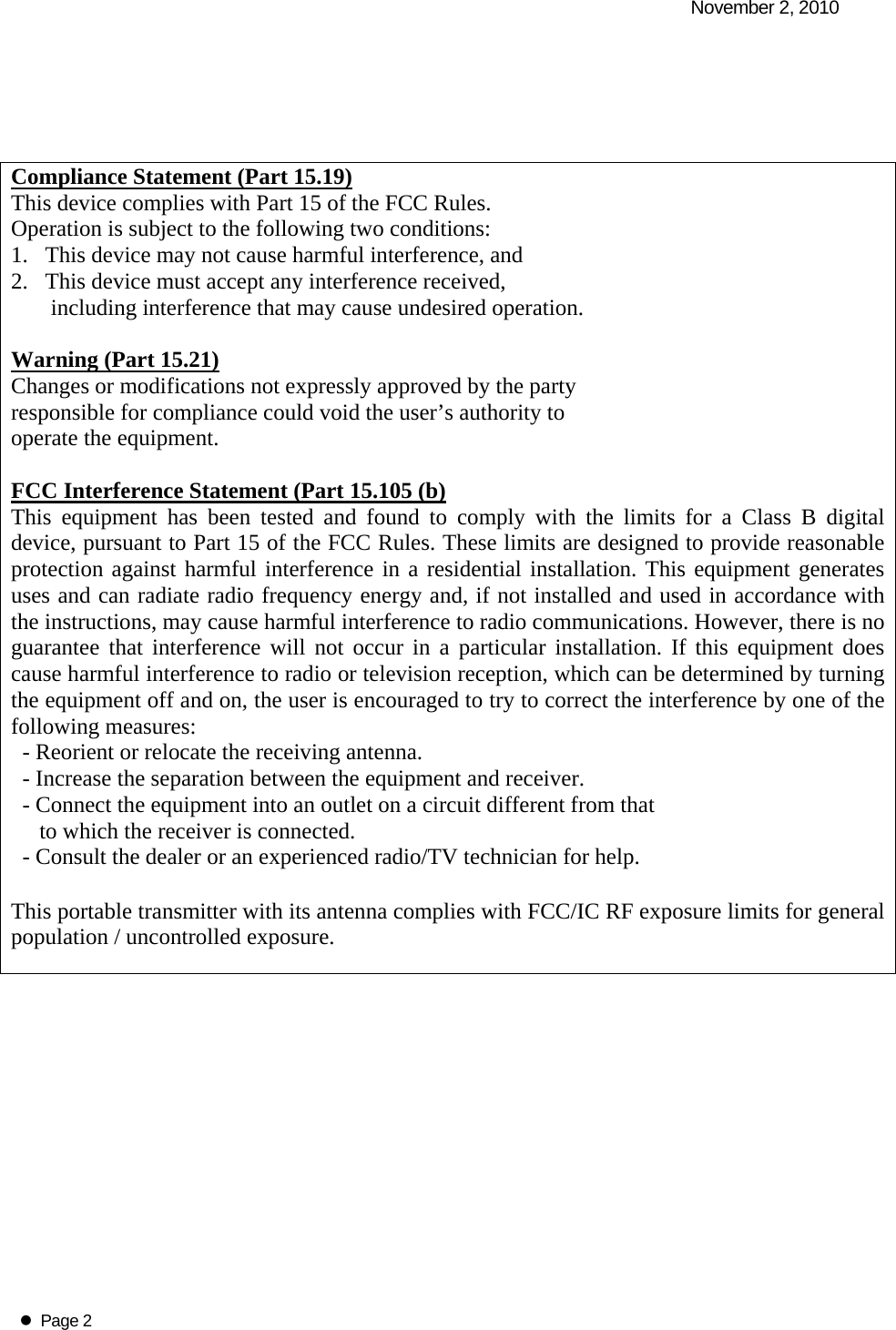   November 2, 2010   Page 2     Compliance Statement (Part 15.19) This device complies with Part 15 of the FCC Rules.  Operation is subject to the following two conditions:  1.   This device may not cause harmful interference, and  2.   This device must accept any interference received,         including interference that may cause undesired operation.  Warning (Part 15.21) Changes or modifications not expressly approved by the party  responsible for compliance could void the user&rsquo;s authority to  operate the equipment.  FCC Interference Statement (Part 15.105 (b) This equipment has been tested and found to comply with the limits for a Class B digital device, pursuant to Part 15 of the FCC Rules. These limits are designed to provide reasonable protection against harmful interference in a residential installation. This equipment generates uses and can radiate radio frequency energy and, if not installed and used in accordance with the instructions, may cause harmful interference to radio communications. However, there is no guarantee that interference will not occur in a particular installation. If this equipment does cause harmful interference to radio or television reception, which can be determined by turning the equipment off and on, the user is encouraged to try to correct the interference by one of the following measures:   - Reorient or relocate the receiving antenna.   - Increase the separation between the equipment and receiver.   - Connect the equipment into an outlet on a circuit different from that        to which the receiver is connected.   - Consult the dealer or an experienced radio/TV technician for help.  This portable transmitter with its antenna complies with FCC/IC RF exposure limits for general population / uncontrolled exposure.  