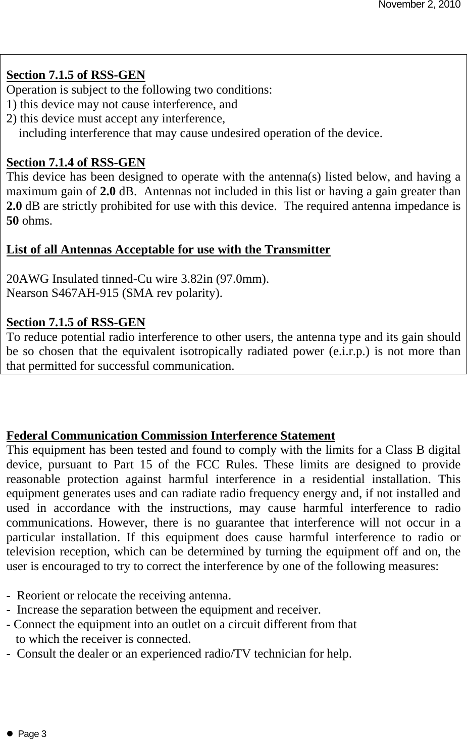   November 2, 2010   Page 3   Section 7.1.5 of RSS-GEN Operation is subject to the following two conditions:  1) this device may not cause interference, and 2) this device must accept any interference,       including interference that may cause undesired operation of the device.  Section 7.1.4 of RSS-GEN This device has been designed to operate with the antenna(s) listed below, and having a maximum gain of 2.0 dB.  Antennas not included in this list or having a gain greater than 2.0 dB are strictly prohibited for use with this device.  The required antenna impedance is 50 ohms.  List of all Antennas Acceptable for use with the Transmitter  20AWG Insulated tinned-Cu wire 3.82in (97.0mm). Nearson S467AH-915 (SMA rev polarity).  Section 7.1.5 of RSS-GEN To reduce potential radio interference to other users, the antenna type and its gain should be so chosen that the equivalent isotropically radiated power (e.i.r.p.) is not more than that permitted for successful communication.     Federal Communication Commission Interference Statement This equipment has been tested and found to comply with the limits for a Class B digital device, pursuant to Part 15 of the FCC Rules. These limits are designed to provide reasonable protection against harmful interference in a residential installation. This equipment generates uses and can radiate radio frequency energy and, if not installed and used in accordance with the instructions, may cause harmful interference to radio communications. However, there is no guarantee that interference will not occur in a particular installation. If this equipment does cause harmful interference to radio or television reception, which can be determined by turning the equipment off and on, the user is encouraged to try to correct the interference by one of the following measures:  -  Reorient or relocate the receiving antenna. -  Increase the separation between the equipment and receiver. - Connect the equipment into an outlet on a circuit different from that     to which the receiver is connected. -  Consult the dealer or an experienced radio/TV technician for help.  
