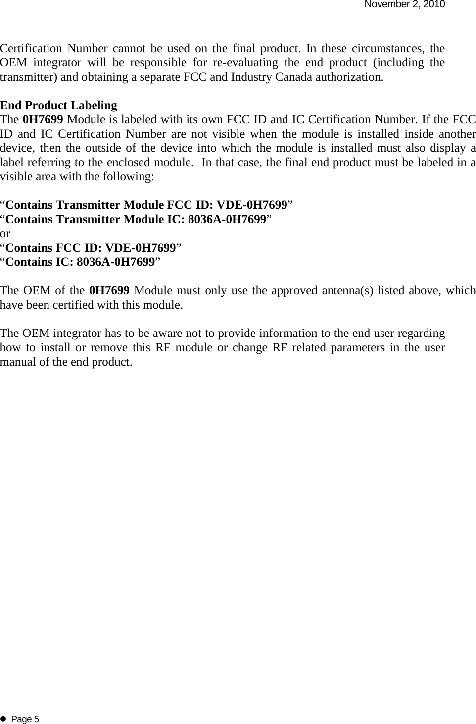   November 2, 2010   Page 5 Certification Number cannot be used on the final product. In these circumstances, the OEM integrator will be responsible for re-evaluating the end product (including the transmitter) and obtaining a separate FCC and Industry Canada authorization.  End Product Labeling The 0H7699 Module is labeled with its own FCC ID and IC Certification Number. If the FCC ID and IC Certification Number are not visible when the module is installed inside another device, then the outside of the device into which the module is installed must also display a label referring to the enclosed module.  In that case, the final end product must be labeled in a visible area with the following:   &ldquo;Contains Transmitter Module FCC ID: VDE-0H7699&rdquo; &ldquo;Contains Transmitter Module IC: 8036A-0H7699&rdquo; or  &ldquo;Contains FCC ID: VDE-0H7699&rdquo;  &ldquo;Contains IC: 8036A-0H7699&rdquo;   The OEM of the 0H7699 Module must only use the approved antenna(s) listed above, which have been certified with this module.  The OEM integrator has to be aware not to provide information to the end user regarding how to install or remove this RF module or change RF related parameters in the user manual of the end product.    