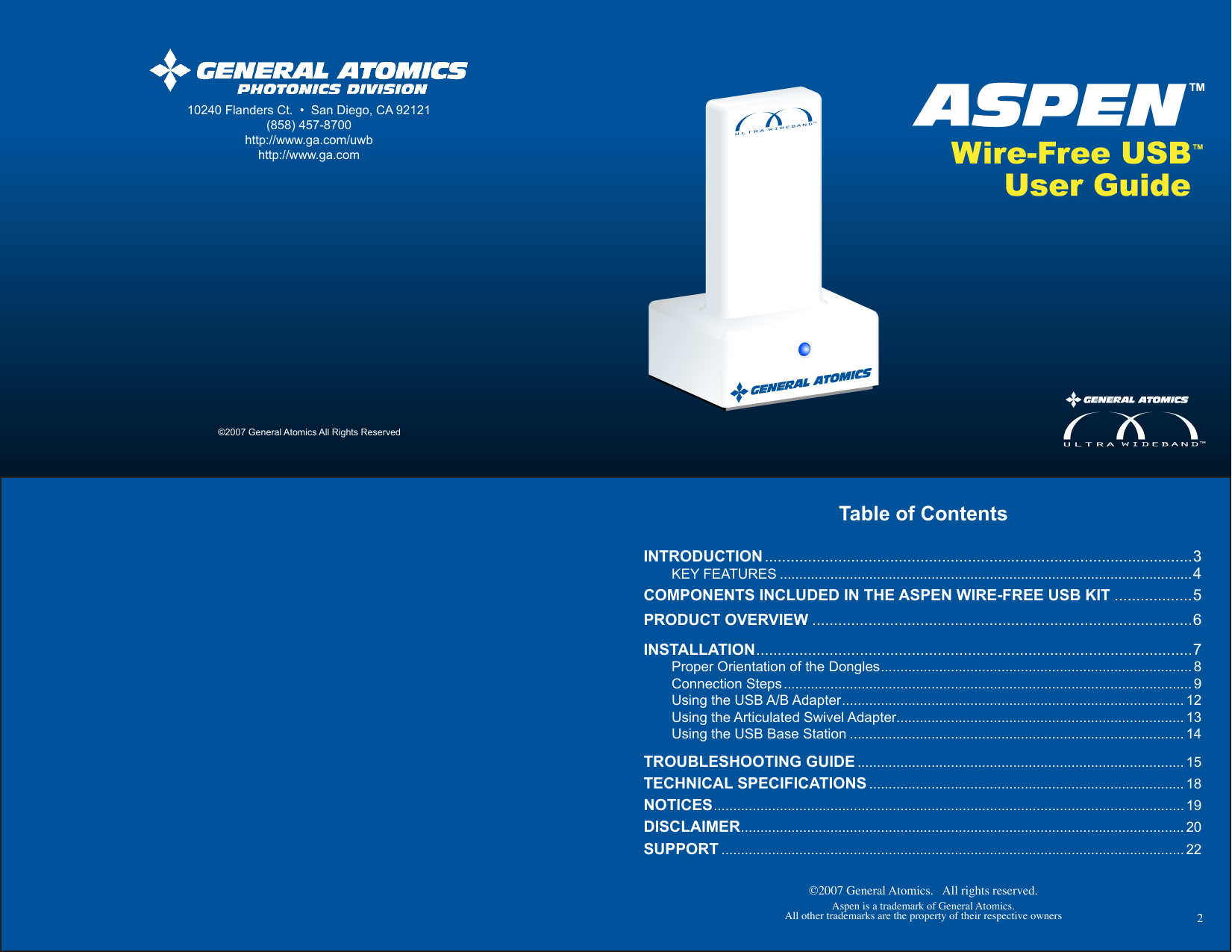 ©2007 General Atomics.   All rights reserved.Aspen is a trademark of General Atomics.All other trademarks are the property of their respective owners Table of ContentsINTRODUCTION ...................................................................................................3  KEY FEATURES ..........................................................................................................4COMPONENTS INCLUDED IN THE ASPEN WIRE-FREE USB KIT ..................5PRODUCT OVERVIEW ........................................................................................6INSTALLATION .....................................................................................................7  Proper Orientation of the Dongles ................................................................................ 8  Connection Steps ......................................................................................................... 9  Using the USB A/B Adapter ........................................................................................ 12  Using the Articulated Swivel Adapter.......................................................................... 13  Using the USB Base Station ...................................................................................... 14TROUBLESHOOTING GUIDE .................................................................................... 15TECHNICAL SPECIFICATIONS ................................................................................. 18NOTICES ......................................................................................................................... 19DISCLAIMER .................................................................................................................. 20 SUPPORT ....................................................................................................................... 22210240 Flanders Ct.  •  San Diego, CA 92121(858) 457-8700http://www.ga.com/uwbhttp://www.ga.com©2007 General Atomics All Rights Reserved