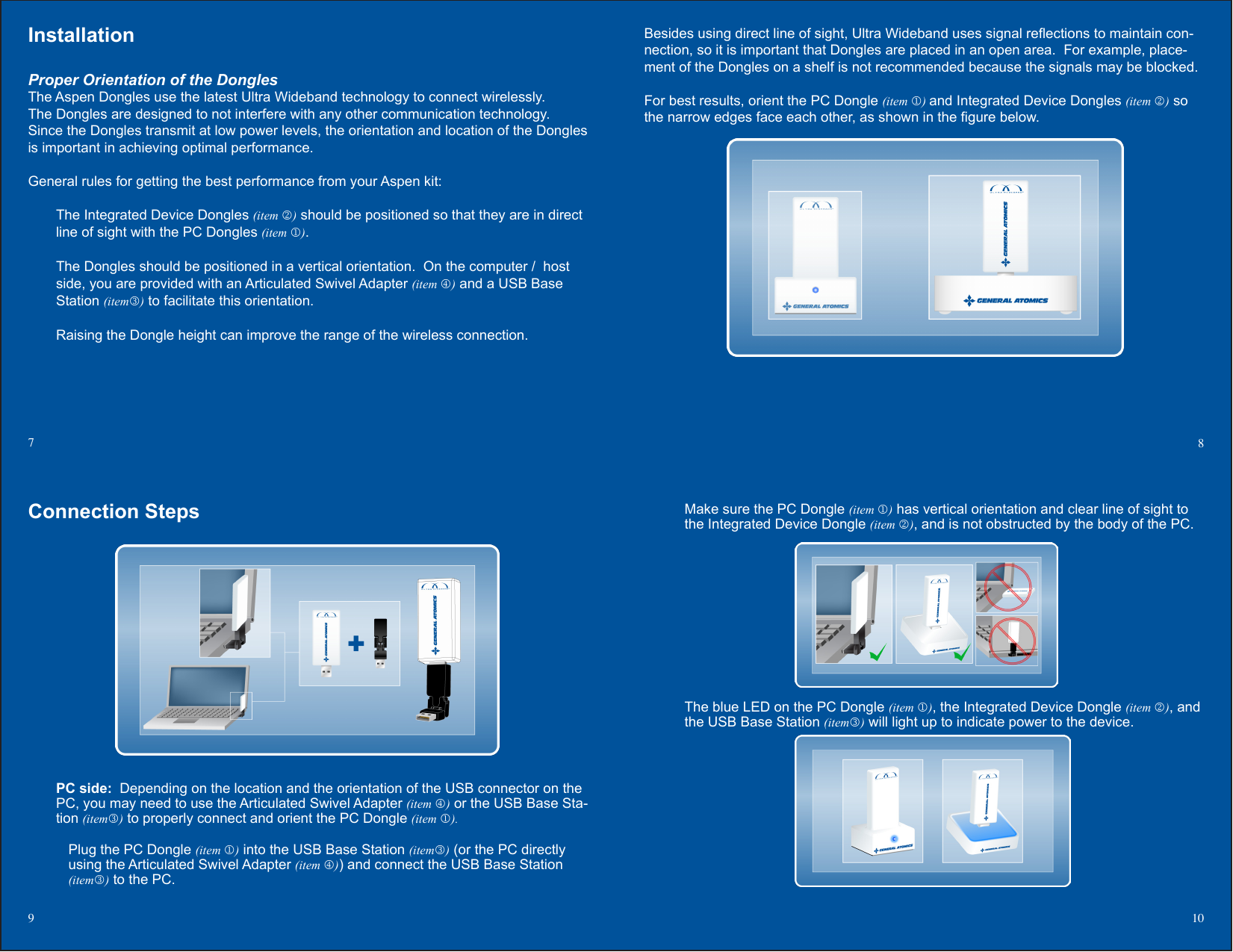 Make sure the PC Dongle (item ) has vertical orientation and clear line of sight to the Integrated Device Dongle (item ), and is not obstructed by the body of the PC.The blue LED on the PC Dongle (item ), the Integrated Device Dongle (item ), and the USB Base Station (item) will light up to indicate power to the device.   Besides using direct line of sight, Ultra Wideband uses signal reections to maintain con-nection, so it is important that Dongles are placed in an open area.  For example, place-ment of the Dongles on a shelf is not recommended because the signals may be blocked.For best results, orient the PC Dongle (item ) and Integrated Device Dongles (item ) so the narrow edges face each other, as shown in the gure below. InstallationProper Orientation of the DonglesThe Aspen Dongles use the latest Ultra Wideband technology to connect wirelessly.  The Dongles are designed to not interfere with any other communication technology.  Since the Dongles transmit at low power levels, the orientation and location of the Dongles is important in achieving optimal performance.    General rules for getting the best performance from your Aspen kit:The Integrated Device Dongles (item ) should be positioned so that they are in direct line of sight with the PC Dongles (item ).The Dongles should be positioned in a vertical orientation.  On the computer /  host side, you are provided with an Articulated Swivel Adapter (item ) and a USB Base Station (item) to facilitate this orientation.Raising the Dongle height can improve the range of the wireless connection.7  8Connection StepsPC side:  Depending on the location and the orientation of the USB connector on the PC, you may need to use the Articulated Swivel Adapter (item ) or the USB Base Sta-tion (item) to properly connect and orient the PC Dongle (item ).Plug the PC Dongle (item ) into the USB Base Station (item) (or the PC directly using the Articulated Swivel Adapter (item )) and connect the USB Base Station (item) to the PC.9  10