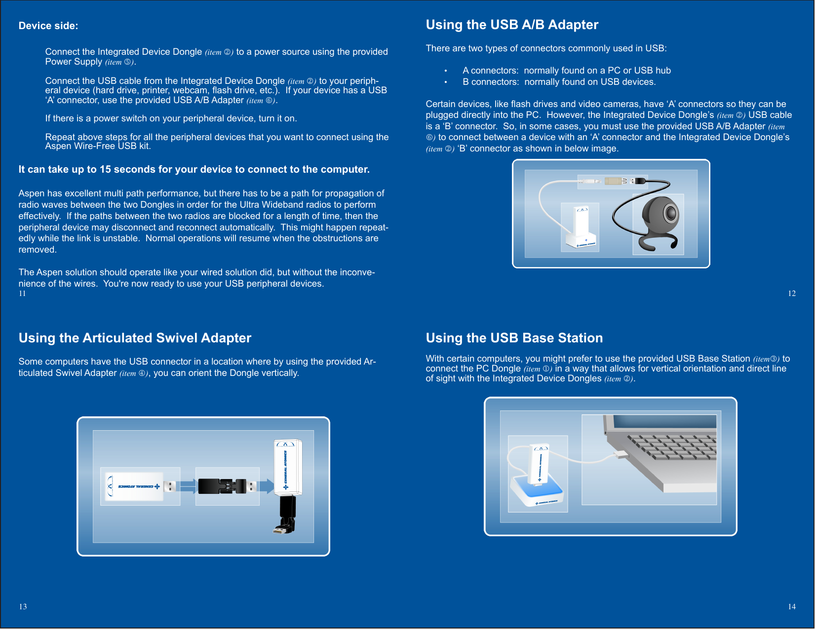 Using the USB Base StationWith certain computers, you might prefer to use the provided USB Base Station (item) to connect the PC Dongle (item ) in a way that allows for vertical orientation and direct line of sight with the Integrated Device Dongles (item ).Using the USB A/B AdapterThere are two types of connectors commonly used in USB:A connectors:  normally found on a PC or USB hub• B connectors:  normally found on USB devices.• Certain devices, like ash drives and video cameras, have ‘A’ connectors so they can be plugged directly into the PC.  However, the Integrated Device Dongle’s (item ) USB cable is a ‘B’ connector.  So, in some cases, you must use the provided USB A/B Adapter (item ) to connect between a device with an ‘A’ connector and the Integrated Device Dongle’s (item ) ‘B’ connector as shown in below image.12Device side:Connect the Integrated Device Dongle (item ) to a power source using the provided Power Supply (item ). Connect the USB cable from the Integrated Device Dongle (item ) to your periph-eral device (hard drive, printer, webcam, ash drive, etc.).  If your device has a USB ‘A’ connector, use the provided USB A/B Adapter (item ).If there is a power switch on your peripheral device, turn it on.Repeat above steps for all the peripheral devices that you want to connect using the Aspen Wire-Free USB kit.It can take up to 15 seconds for your device to connect to the computer.Aspen has excellent multi path performance, but there has to be a path for propagation of radio waves between the two Dongles in order for the Ultra Wideband radios to perform effectively.  If the paths between the two radios are blocked for a length of time, then the peripheral device may disconnect and reconnect automatically.  This might happen repeat-edly while the link is unstable.  Normal operations will resume when the obstructions are removed.The Aspen solution should operate like your wired solution did, but without the inconve-nience of the wires.  You&apos;re now ready to use your USB peripheral devices.11 Using the Articulated Swivel AdapterSome computers have the USB connector in a location where by using the provided Ar-ticulated Swivel Adapter (item ), you can orient the Dongle vertically.13 14