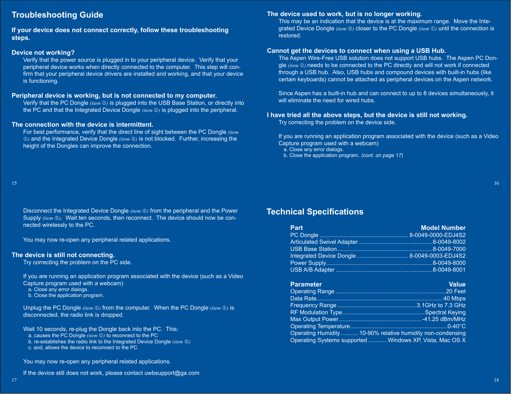 Technical Specications Part  Model Number  PC Dongle ....................................................... 8-0049-0000-EDJ4S2  Articulated Swivel Adapter ..............................................8-0049-8002  USB Base Station ...........................................................8-0049-7000  Integrated Device Dongle ................................ 8-0049-0003-EDJ4S2  Power Supply..................................................................8-0049-8000  USB A/B Adapter ............................................................8-0049-8001 Parameter  Value  Operating Range ....................................................................20 Feet  Data Rate.............................................................................. 40 Mbps  Frequency Range .................................................3.1GHz to 7.3 GHz  RF Modulation Type ...................................................Spectral Keying  Max Output Power ................................................... -41.25 dBm/MHz  Operating Temperature ............................................................0-40°C  Operating Humidity ........... 10-90% relative humidity non-condensing  Operating Systems supported ............Windows XP, Vista, Mac OS X The device used to work, but is no longer working.This may be an indication that the device is at the maximum range.  Move the Inte-grated Device Dongle (item ) closer to the PC Dongle (item ) until the connection is restored.  Cannot get the devices to connect when using a USB Hub.The Aspen Wire-Free USB solution does not support USB hubs.  The Aspen PC Don-gle (item ) needs to be connected to the PC directly and will not work if connected through a USB hub.  Also, USB hubs and compound devices with built-in hubs (like certain keyboards) cannot be attached as peripheral devices on the Aspen network.Since Aspen has a built-in hub and can connect to up to 8 devices simultaneously, it will eliminate the need for wired hubs.I have tried all the above steps, but the device is still not working.Try correcting the problem on the device side.If you are running an application program associated with the device (such as a Video Capture program used with a webcam)a. Close any error dialogs.b. Close the application program. (cont. on page 17)Troubleshooting Guide If your device does not connect correctly, follow these troubleshooting steps.Device not working?Verify that the power source is plugged in to your peripheral device.  Verify that your peripheral device works when directly connected to the computer.  This step will con-rm that your peripheral device drivers are installed and working, and that your device is functioning.Peripheral device is working, but is not connected to my computer.Verify that the PC Dongle (item ) is plugged into the USB Base Station, or directly into the PC and that the Integrated Device Dongle (item ) is plugged into the peripheral.The connection with the device is intermittent. For best performance, verify that the direct line of sight between the PC Dongle (item ) and the Integrated Device Dongle (item ) is not blocked.  Further, increasing the height of the Dongles can improve the connection.15  16Disconnect the Integrated Device Dongle (item ) from the peripheral and the Power Supply (item ).  Wait ten seconds, then reconnect.  The device should now be con-nected wirelessly to the PC.You may now re-open any peripheral related applications.The device is still not connecting.  Try correcting the problem on the PC side.If you are running an application program associated with the device (such as a Video Capture program used with a webcam)a. Close any error dialogs.b. Close the application program.Unplug the PC Dongle (item ) from the computer.  When the PC Dongle (item ) is disconnected, the radio link is dropped.Wait 10 seconds, re-plug the Dongle back into the PC.  This:a. causes the PC Dongle (item ) to reconnect to the PC b. re-establishes the radio link to the Integrated Device Dongle (item )c. and, allows the device to reconnect to the PC. You may now re-open any peripheral related applications.If the device still does not work, please contact uwbsupport@ga.com17 18