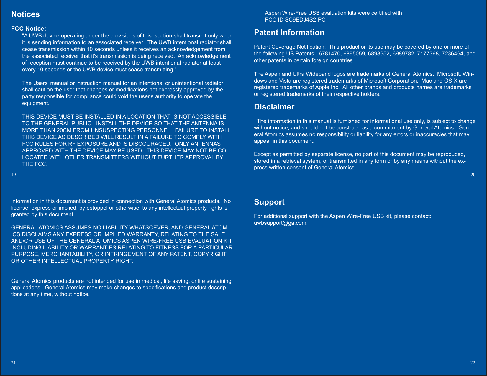 SupportFor additional support with the Aspen Wire-Free USB kit, please contact:uwbsupport@ga.com.19  2021 22Information in this document is provided in connection with General Atomics products.  No license, express or implied, by estoppel or otherwise, to any intellectual property rights is granted by this document.GENERAL ATOMICS ASSUMES NO LIABILITY WHATSOEVER, AND GENERAL ATOM-ICS DISCLAIMS ANY EXPRESS OR IMPLIED WARRANTY, RELATING TO THE SALE AND/OR USE OF THE GENERAL ATOMICS ASPEN WIRE-FREE USB EVALUATION KIT INCLUDING LIABILITY OR WARRANTIES RELATING TO FITNESS FOR A PARTICULAR PURPOSE, MERCHANTABILITY, OR INFRINGEMENT OF ANY PATENT, COPYRIGHT OR OTHER INTELLECTUAL PROPERTY RIGHT.General Atomics products are not intended for use in medical, life saving, or life sustaining applications.  General Atomics may make changes to specications and product descrip-tions at any time, without notice.NoticesFCC Notice:  &quot;A UWB device operating under the provisions of this  section shall transmit only when it is sending information to an associated receiver.  The UWB intentional radiator shall cease transmission within 10 seconds unless it receives an acknowledgement from the associated receiver that it&apos;s transmission is being received.  An acknowledgement of reception must continue to be received by the UWB intentional radiator at least every 10 seconds or the UWB device must cease transmitting.&quot;The Users&apos; manual or instruction manual for an intentional or unintentional radiator shall caution the user that changes or modications not expressly approved by the party responsible for compliance could void the user&apos;s authority to operate theequipment.THIS DEVICE MUST BE INSTALLED IN A LOCATION THAT IS NOT ACCESSIBLE TO THE GENERAL PUBLIC.  INSTALL THE DEVICE SO THAT THE ANTENNA IS MORE THAN 20CM FROM UNSUSPECTING PERSONNEL.  FAILURE TO INSTALL THIS DEVICE AS DESCRIBED WILL RESULT IN A FAILURE TO COMPLY WITH FCC RULES FOR RF EXPOSURE AND IS DISCOURAGED.  ONLY ANTENNAS APPROVED WITH THE DEVICE MAY BE USED.  THIS DEVICE MAY NOT BE CO-LOCATED WITH OTHER TRANSMITTERS WITHOUT FURTHER APPROVAL BY THE FCC.Aspen Wire-Free USB evaluation kits were certied withFCC ID SC9EDJ4S2-PCPatent InformationPatent Coverage Notication:  This product or its use may be covered by one or more of the following US Patents:  6781470, 6895059, 6898652, 6989782, 7177368, 7236464, and other patents in certain foreign countries.The Aspen and Ultra Wideband logos are trademarks of General Atomics.  Microsoft, Win-dows and Vista are registered trademarks of Microsoft Corporation.  Mac and OS X are registered trademarks of Apple Inc.  All other brands and products names are trademarks or registered trademarks of their respective holders.       Disclaimer  The information in this manual is furnished for informational use only, is subject to change without notice, and should not be construed as a commitment by General Atomics.  Gen-eral Atomics assumes no responsibility or liability for any errors or inaccuracies that may appear in this document.Except as permitted by separate license, no part of this document may be reproduced, stored in a retrieval system, or transmitted in any form or by any means without the ex-press written consent of General Atomics.