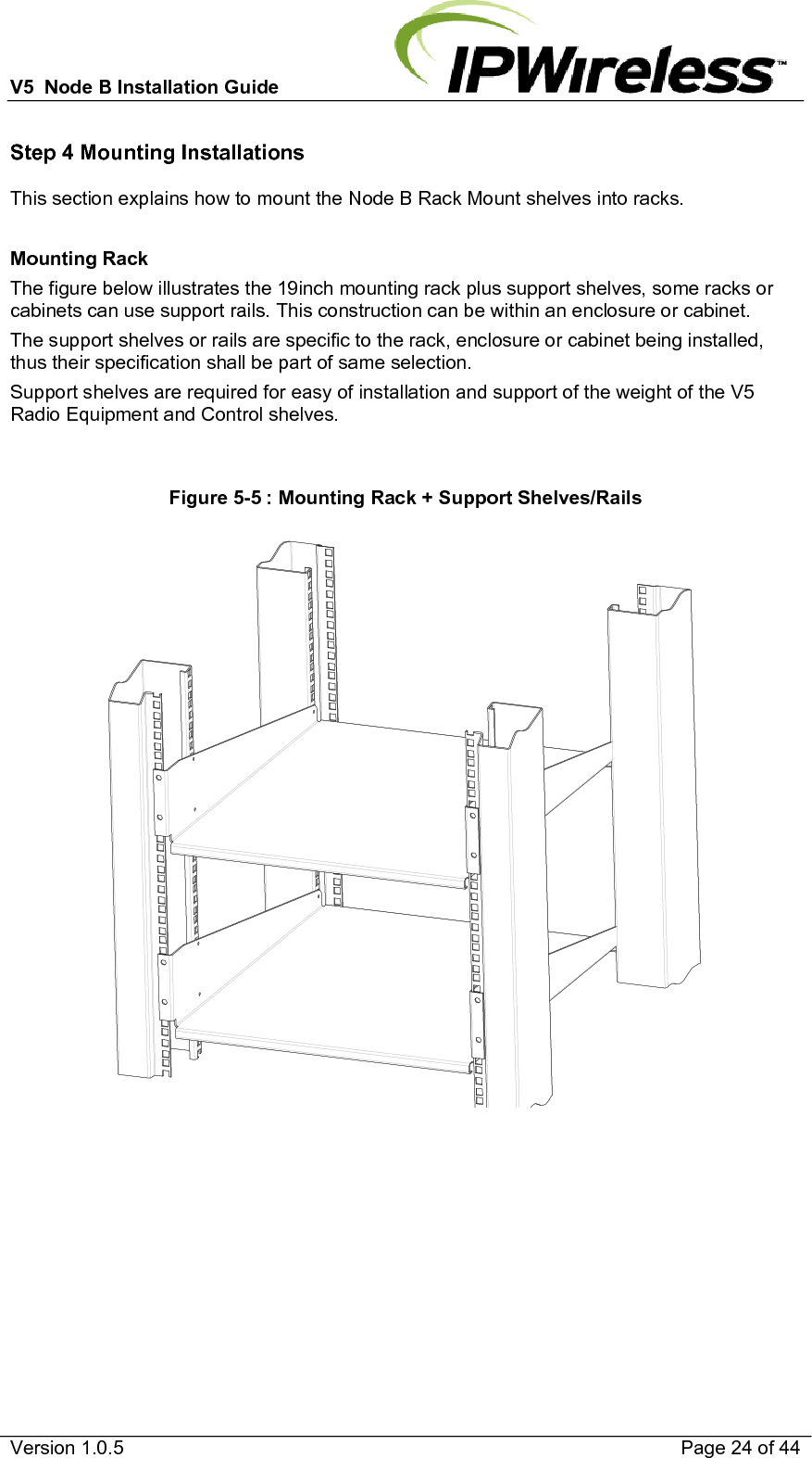 V5  Node B Installation Guide                           Version 1.0.5    Page 24 of 44 Step 4 Mounting Installations This section explains how to mount the Node B Rack Mount shelves into racks.  Mounting Rack The figure below illustrates the 19inch mounting rack plus support shelves, some racks or cabinets can use support rails. This construction can be within an enclosure or cabinet. The support shelves or rails are specific to the rack, enclosure or cabinet being installed, thus their specification shall be part of same selection. Support shelves are required for easy of installation and support of the weight of the V5 Radio Equipment and Control shelves.  Figure 5-5 : Mounting Rack + Support Shelves/Rails      
