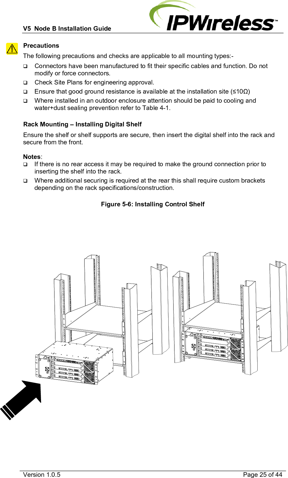 V5  Node B Installation Guide                           Version 1.0.5    Page 25 of 44 Precautions The following precautions and checks are applicable to all mounting types:-  Connectors have been manufactured to fit their specific cables and function. Do not modify or force connectors.  Check Site Plans for engineering approval.  Ensure that good ground resistance is available at the installation site (10)  Where installed in an outdoor enclosure attention should be paid to cooling and water+dust sealing prevention refer to Table 4-1.  Rack Mounting – Installing Digital Shelf Ensure the shelf or shelf supports are secure, then insert the digital shelf into the rack and secure from the front.  Notes:   If there is no rear access it may be required to make the ground connection prior to inserting the shelf into the rack.  Where additional securing is required at the rear this shall require custom brackets depending on the rack specifications/construction.  Figure 5-6: Installing Control Shelf              