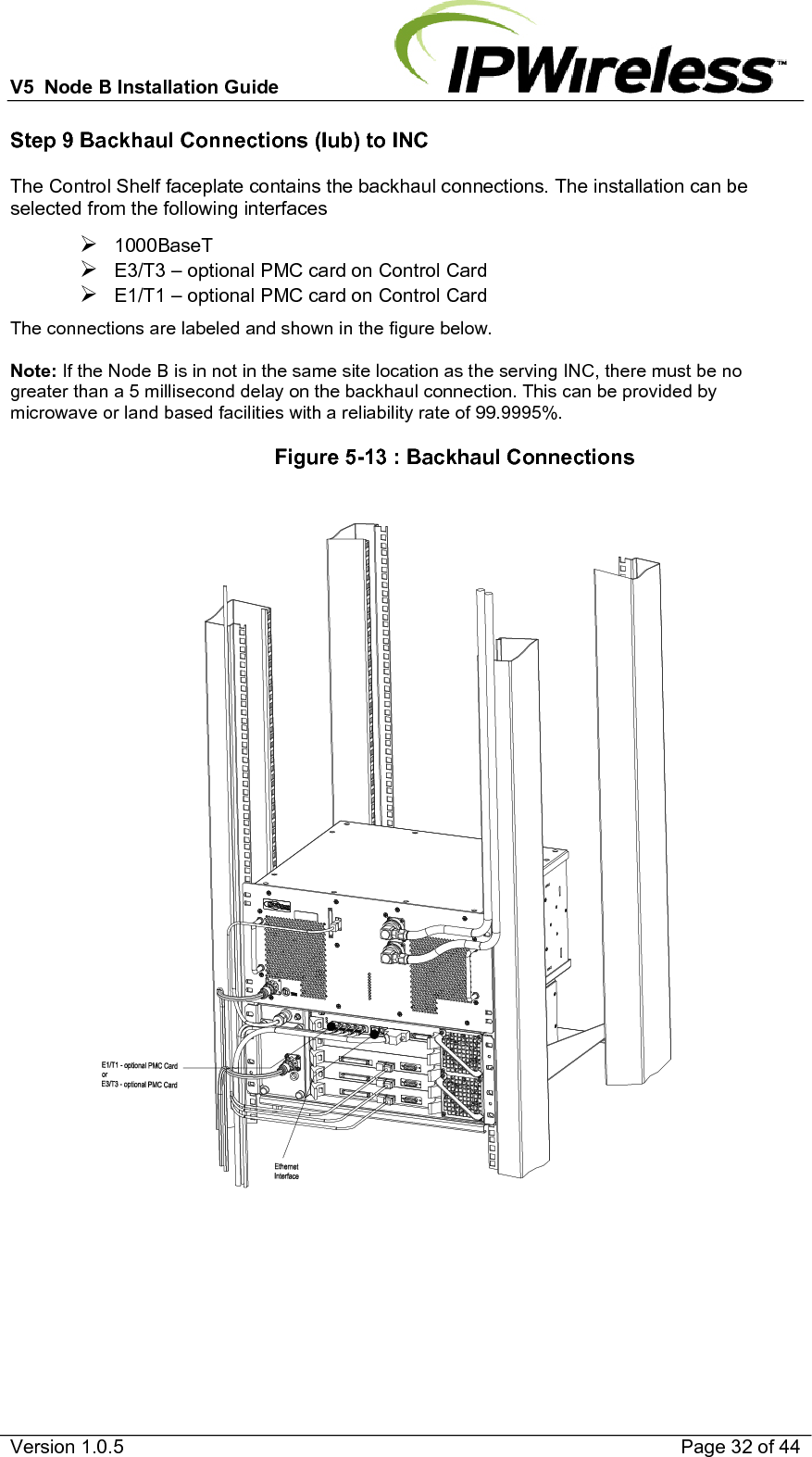 V5  Node B Installation Guide                           Version 1.0.5    Page 32 of 44 Step 9 Backhaul Connections (Iub) to INC The Control Shelf faceplate contains the backhaul connections. The installation can be selected from the following interfaces ¾ 1000BaseT  ¾ E3/T3 – optional PMC card on Control Card ¾ E1/T1 – optional PMC card on Control Card The connections are labeled and shown in the figure below.   Note: If the Node B is in not in the same site location as the serving INC, there must be no greater than a 5 millisecond delay on the backhaul connection. This can be provided by microwave or land based facilities with a reliability rate of 99.9995%.                   Figure 5-13 : Backhaul Connections     