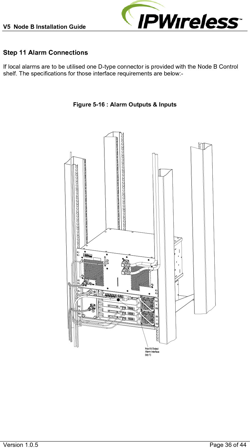 V5  Node B Installation Guide                           Version 1.0.5    Page 36 of 44  Step 11 Alarm Connections If local alarms are to be utilised one D-type connector is provided with the Node B Control shelf. The specifications for those interface requirements are below:-    Figure 5-16 : Alarm Outputs &amp; Inputs   