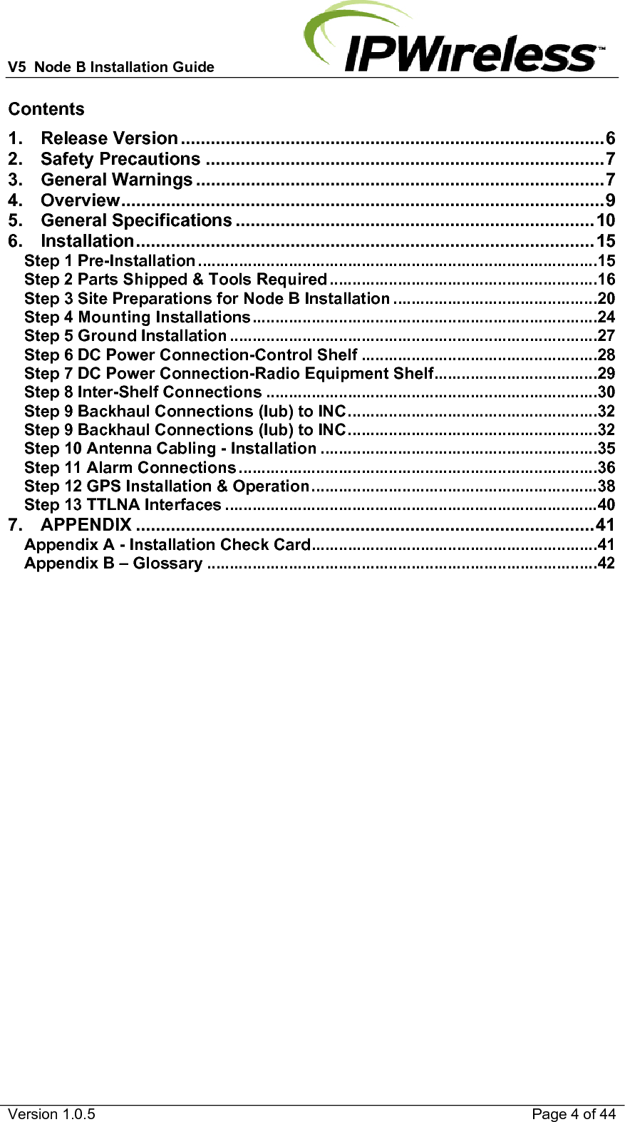 V5  Node B Installation Guide                           Version 1.0.5    Page 4 of 44 Contents 1. Release Version ..................................................................................... 6 2. Safety Precautions ................................................................................ 7 3. General Warnings .................................................................................. 7 4. Overview ................................................................................................. 9 5. General Specifications ........................................................................ 10 6. Installation ............................................................................................ 15 Step 1 Pre-Installation ........................................................................................ 15 Step 2 Parts Shipped &amp; Tools Required ........................................................... 16 Step 3 Site Preparations for Node B Installation ............................................. 20 Step 4 Mounting Installations ............................................................................ 24 Step 5 Ground Installation ................................................................................. 27 Step 6 DC Power Connection-Control Shelf .................................................... 28 Step 7 DC Power Connection-Radio Equipment Shelf .................................... 29 Step 8 Inter-Shelf Connections ......................................................................... 30 Step 9 Backhaul Connections (Iub) to INC ....................................................... 32 Step 9 Backhaul Connections (Iub) to INC ....................................................... 32 Step 10 Antenna Cabling - Installation ............................................................. 35 Step 11 Alarm Connections ............................................................................... 36 Step 12 GPS Installation &amp; Operation ............................................................... 38 Step 13 TTLNA Interfaces .................................................................................. 40 7. APPENDIX ............................................................................................ 41 Appendix A - Installation Check Card ............................................................... 41 Appendix B – Glossary ...................................................................................... 42  