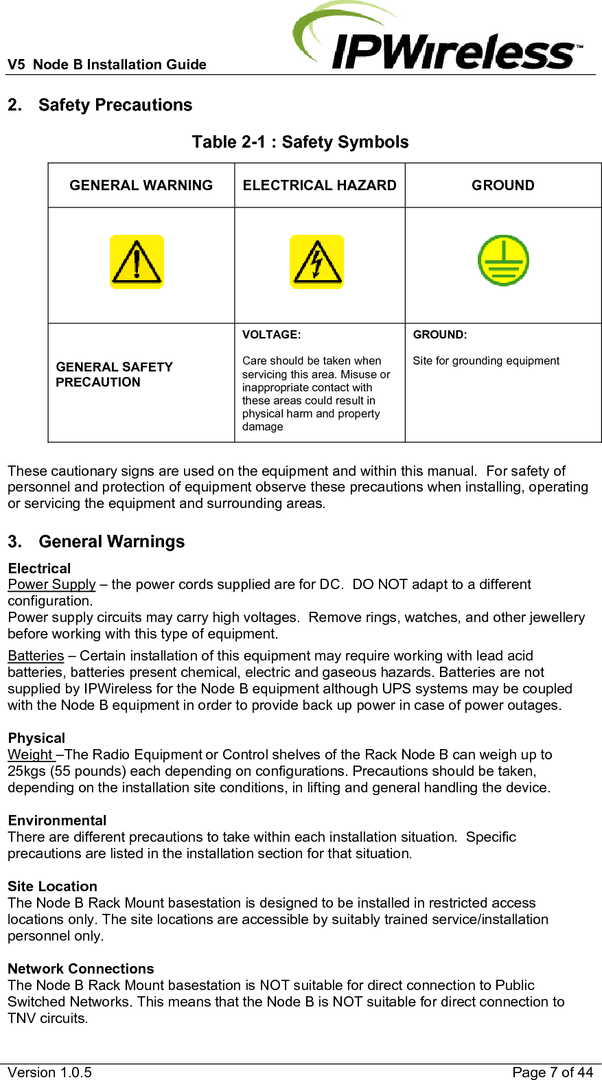 V5  Node B Installation Guide                           Version 1.0.5    Page 7 of 44 2. Safety Precautions Table 2-1 : Safety Symbols GENERAL WARNING  ELECTRICAL HAZARD GROUND    GENERAL SAFETY PRECAUTION  VOLTAGE:  Care should be taken when servicing this area. Misuse or inappropriate contact with these areas could result in physical harm and property damage GROUND:  Site for grounding equipment  These cautionary signs are used on the equipment and within this manual.  For safety of personnel and protection of equipment observe these precautions when installing, operating or servicing the equipment and surrounding areas.  3. General Warnings Electrical Power Supply – the power cords supplied are for DC.  DO NOT adapt to a different configuration. Power supply circuits may carry high voltages.  Remove rings, watches, and other jewellery before working with this type of equipment. Batteries – Certain installation of this equipment may require working with lead acid batteries, batteries present chemical, electric and gaseous hazards. Batteries are not supplied by IPWireless for the Node B equipment although UPS systems may be coupled with the Node B equipment in order to provide back up power in case of power outages.  Physical Weight –The Radio Equipment or Control shelves of the Rack Node B can weigh up to 25kgs (55 pounds) each depending on configurations. Precautions should be taken, depending on the installation site conditions, in lifting and general handling the device.  Environmental There are different precautions to take within each installation situation.  Specific precautions are listed in the installation section for that situation.  Site Location The Node B Rack Mount basestation is designed to be installed in restricted access locations only. The site locations are accessible by suitably trained service/installation personnel only.  Network Connections The Node B Rack Mount basestation is NOT suitable for direct connection to Public Switched Networks. This means that the Node B is NOT suitable for direct connection to TNV circuits. 