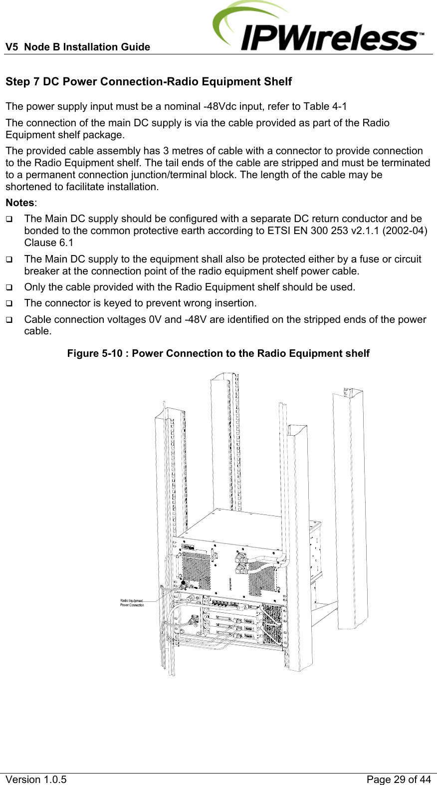 V5  Node B Installation Guide                           Version 1.0.5    Page 29 of 44 Step 7 DC Power Connection-Radio Equipment Shelf The power supply input must be a nominal -48Vdc input, refer to Table 4-1 The connection of the main DC supply is via the cable provided as part of the Radio Equipment shelf package. The provided cable assembly has 3 metres of cable with a connector to provide connection to the Radio Equipment shelf. The tail ends of the cable are stripped and must be terminated to a permanent connection junction/terminal block. The length of the cable may be shortened to facilitate installation. Notes:   The Main DC supply should be configured with a separate DC return conductor and be bonded to the common protective earth according to ETSI EN 300 253 v2.1.1 (2002-04) Clause 6.1  The Main DC supply to the equipment shall also be protected either by a fuse or circuit breaker at the connection point of the radio equipment shelf power cable.  Only the cable provided with the Radio Equipment shelf should be used.  The connector is keyed to prevent wrong insertion.  Cable connection voltages 0V and -48V are identified on the stripped ends of the power cable. Figure 5-10 : Power Connection to the Radio Equipment shelf                                                                   