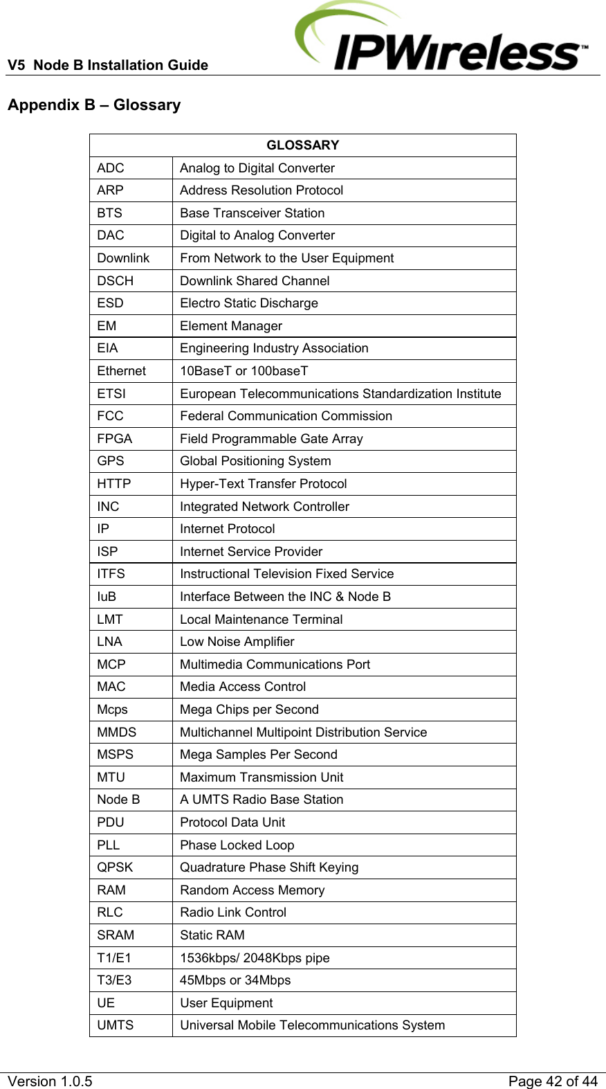 V5  Node B Installation Guide                           Version 1.0.5    Page 42 of 44 Appendix B – Glossary  GLOSSARY ADC   Analog to Digital Converter ARP   Address Resolution Protocol BTS   Base Transceiver Station DAC   Digital to Analog Converter Downlink   From Network to the User Equipment DSCH   Downlink Shared Channel ESD   Electro Static Discharge EM   Element Manager EIA   Engineering Industry Association Ethernet  10BaseT or 100baseT ETSI   European Telecommunications Standardization Institute FCC   Federal Communication Commission FPGA   Field Programmable Gate Array GPS   Global Positioning System HTTP    Hyper-Text Transfer Protocol INC   Integrated Network Controller IP   Internet Protocol ISP   Internet Service Provider ITFS   Instructional Television Fixed Service IuB   Interface Between the INC &amp; Node B LMT   Local Maintenance Terminal LNA   Low Noise Amplifier MCP   Multimedia Communications Port MAC   Media Access Control Mcps   Mega Chips per Second MMDS   Multichannel Multipoint Distribution Service MSPS   Mega Samples Per Second MTU   Maximum Transmission Unit Node B   A UMTS Radio Base Station PDU   Protocol Data Unit PLL   Phase Locked Loop QPSK   Quadrature Phase Shift Keying RAM   Random Access Memory RLC   Radio Link Control SRAM   Static RAM T1/E1   1536kbps/ 2048Kbps pipe T3/E3  45Mbps or 34Mbps UE   User Equipment UMTS   Universal Mobile Telecommunications System 