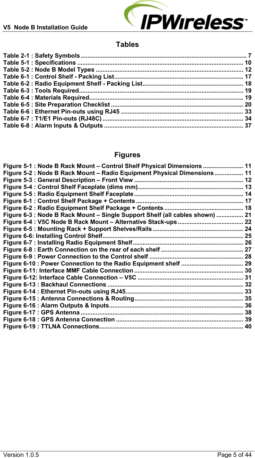 V5  Node B Installation Guide                           Version 1.0.5    Page 5 of 44 Tables Table 2-1 : Safety Symbols ................................................................................................... 7 Table 5-1 : Specifications ................................................................................................... 10 Table 5-2 : Node B Model Types ........................................................................................ 12 Table 6-1 : Control Shelf - Packing List .............................................................................  17 Table 6-2 : Radio Equipment Shelf - Packing List ............................................................ 18 Table 6-3 : Tools Required .................................................................................................. 19 Table 6-4 : Materials Required ............................................................................................ 19 Table 6-5 : Site Preparation Checklist ............................................................................... 20 Table 6-6 : Ethernet Pin-outs using RJ45 ......................................................................... 33 Table 6-7 : T1/E1 Pin-outs (RJ48C) .................................................................................... 34 Table 6-8 : Alarm Inputs &amp; Outputs ................................................................................... 37   Figures Figure 5-1 : Node B Rack Mount – Control Shelf Physical Dimensions ........................ 11 Figure 5-2 : Node B Rack Mount – Radio Equipment Physical Dimensions ................. 11 Figure 5-3 : General Description – Front View ................................................................. 12 Figure 5-4 : Control Shelf Faceplate (dims mm) ............................................................... 13 Figure 5-5 : Radio Equipment Shelf Faceplate ................................................................. 14 Figure 6-1 : Control Shelf Package + Contents ................................................................ 17 Figure 6-2 : Radio Equipment Shelf Package + Contents ............................................... 18 Figure 6-3 : Node B Rack Mount – Single Support Shelf (all cables shown) ................ 21 Figure 6-4 : V5C Node B Rack Mount – Alternative Stack-ups ....................................... 22 Figure 6-5 : Mounting Rack + Support Shelves/Rails ...................................................... 24 Figure 6-6: Installing Control Shelf ....................................................................................  25 Figure 6-7 : Installing Radio Equipment Shelf .................................................................. 26 Figure 6-8 : Earth Connection on the rear of each shelf ................................................. 27 Figure 6-9 : Power Connection to the Control shelf ........................................................ 28 Figure 6-10 : Power Connection to the Radio Equipment shelf ..................................... 29 Figure 6-11: Interface MMF Cable Connection ................................................................. 30 Figure 6-12: Interface Cable Connection – V5C ............................................................... 31 Figure 6-13 : Backhaul Connections ................................................................................. 32 Figure 6-14 : Ethernet Pin-outs using RJ45 ...................................................................... 33 Figure 6-15 : Antenna Connections &amp; Routing ................................................................. 35 Figure 6-16 : Alarm Outputs &amp; Inputs ................................................................................  36 Figure 6-17 : GPS Antenna ................................................................................................. 38 Figure 6-18 : GPS Antenna Connection ............................................................................ 39 Figure 6-19 : TTLNA Connections ...................................................................................... 40   
