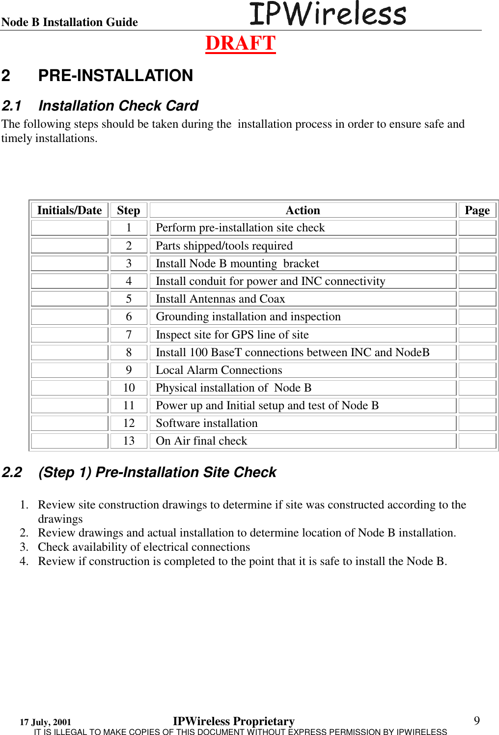 Node B Installation Guide                                      DRAFT 17 July, 2001                                 IPWireless Proprietary                                                  IT IS ILLEGAL TO MAKE COPIES OF THIS DOCUMENT WITHOUT EXPRESS PERMISSION BY IPWIRELESS  9 2 PRE-INSTALLATION 2.1  Installation Check Card The following steps should be taken during the  installation process in order to ensure safe and timely installations.      Initials/Date Step  Action  Page   1  Perform pre-installation site check     2  Parts shipped/tools required     3  Install Node B mounting  bracket     4  Install conduit for power and INC connectivity     5  Install Antennas and Coax     6  Grounding installation and inspection     7  Inspect site for GPS line of site     8  Install 100 BaseT connections between INC and NodeB      9  Local Alarm Connections     10  Physical installation of  Node B     11  Power up and Initial setup and test of Node B    12 Software installation     13  On Air final check   2.2  (Step 1) Pre-Installation Site Check  1.  Review site construction drawings to determine if site was constructed according to the drawings 2.  Review drawings and actual installation to determine location of Node B installation. 3.  Check availability of electrical connections 4.  Review if construction is completed to the point that it is safe to install the Node B. 