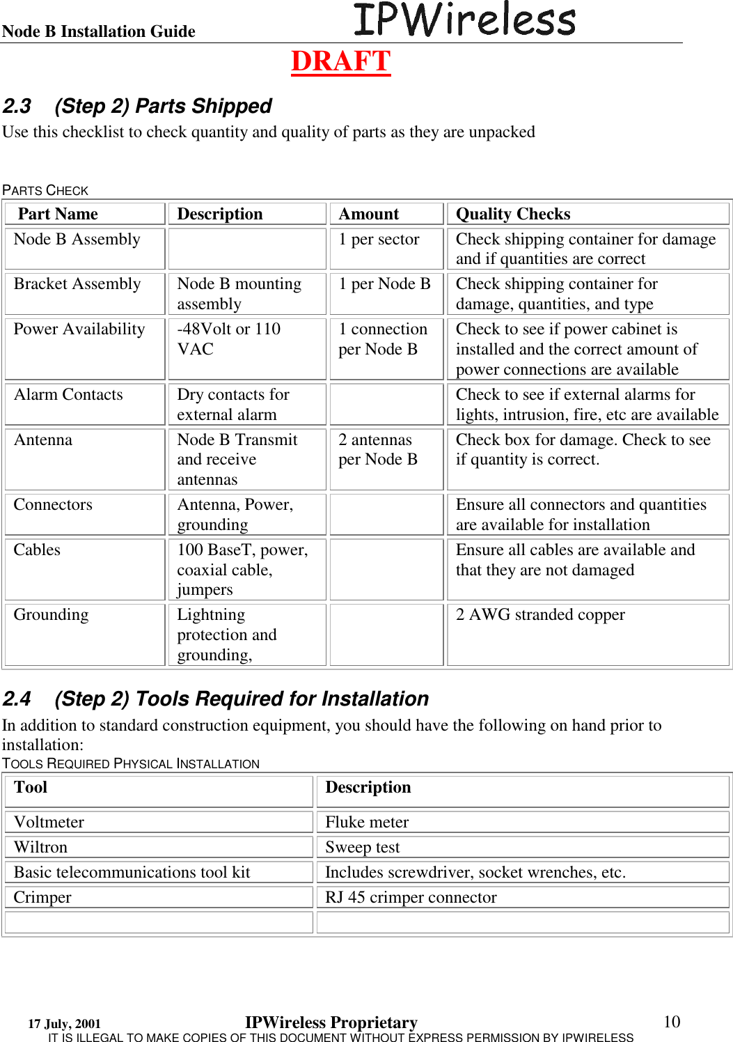 Node B Installation Guide                                      DRAFT 17 July, 2001                                 IPWireless Proprietary                                                  IT IS ILLEGAL TO MAKE COPIES OF THIS DOCUMENT WITHOUT EXPRESS PERMISSION BY IPWIRELESS  10 2.3  (Step 2) Parts Shipped Use this checklist to check quantity and quality of parts as they are unpacked   PARTS CHECK  Part Name  Description  Amount  Quality Checks Node B Assembly    1 per sector  Check shipping container for damage and if quantities are correct Bracket Assembly  Node B mounting assembly  1 per Node B  Check shipping container for damage, quantities, and type Power Availability  -48Volt or 110 VAC  1 connection per Node B  Check to see if power cabinet is installed and the correct amount of power connections are available Alarm Contacts  Dry contacts for external alarm    Check to see if external alarms for lights, intrusion, fire, etc are available Antenna  Node B Transmit and receive antennas 2 antennas per Node B  Check box for damage. Check to see if quantity is correct. Connectors Antenna, Power, grounding    Ensure all connectors and quantities are available for installation Cables  100 BaseT, power, coaxial cable, jumpers   Ensure all cables are available and that they are not damaged Grounding Lightning protection and grounding,    2 AWG stranded copper 2.4  (Step 2) Tools Required for Installation In addition to standard construction equipment, you should have the following on hand prior to installation: TOOLS REQUIRED PHYSICAL INSTALLATION Tool Description Voltmeter Fluke meter Wiltron Sweep test Basic telecommunications tool kit  Includes screwdriver, socket wrenches, etc. Crimper  RJ 45 crimper connector   