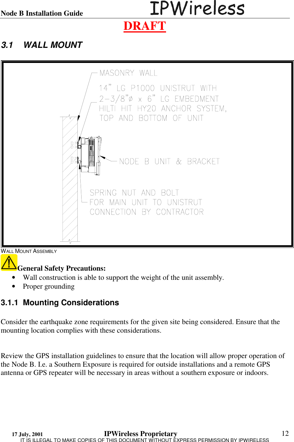 Node B Installation Guide                                      DRAFT 17 July, 2001                                 IPWireless Proprietary                                                  IT IS ILLEGAL TO MAKE COPIES OF THIS DOCUMENT WITHOUT EXPRESS PERMISSION BY IPWIRELESS  12 3.1 WALL MOUNT  WALL MOUNT ASSEMBLY General Safety Precautions: •  Wall construction is able to support the weight of the unit assembly. •  Proper grounding 3.1.1 Mounting Considerations  Consider the earthquake zone requirements for the given site being considered. Ensure that the mounting location complies with these considerations.   Review the GPS installation guidelines to ensure that the location will allow proper operation of the Node B. I.e. a Southern Exposure is required for outside installations and a remote GPS antenna or GPS repeater will be necessary in areas without a southern exposure or indoors.  