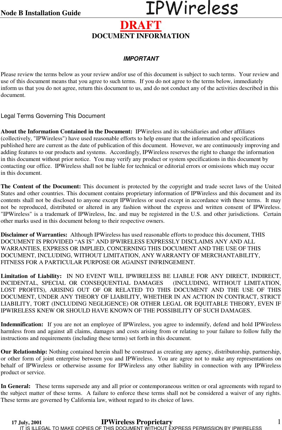 Node B Installation Guide                                      DRAFT 17 July, 2001                                 IPWireless Proprietary                                                  IT IS ILLEGAL TO MAKE COPIES OF THIS DOCUMENT WITHOUT EXPRESS PERMISSION BY IPWIRELESS  1 DOCUMENT INFORMATION  IMPORTANT  Please review the terms below as your review and/or use of this document is subject to such terms.  Your review and use of this document means that you agree to such terms.  If you do not agree to the terms below, immediately inform us that you do not agree, return this document to us, and do not conduct any of the activities described in this document.     Legal Terms Governing This Document  About the Information Contained in the Document:  IPWireless and its subsidiaries and other affiliates (collectively, &quot;IPWireless&quot;) have used reasonable efforts to help ensure that the information and specifications published here are current as the date of publication of this document.  However, we are continuously improving and adding features to our products and systems.  Accordingly, IPWireless reserves the right to change the information in this document without prior notice.  You may verify any product or system specifications in this document by contacting our office.  IPWireless shall not be liable for technical or editorial errors or omissions which may occur in this document.    The Content of the Document: This document is protected by the copyright and trade secret laws of the United States and other countries. This document contains proprietary information of IPWireless and this document and its contents shall not be disclosed to anyone except IPWireless or used except in accordance with these terms.  It may not be reproduced, distributed or altered in any fashion without the express and written consent of IPWireless.  &quot;IPWireless&quot; is a trademark of IPWireless, Inc. and may be registered in the U.S. and other jurisdictions.  Certain other marks used in this document belong to their respective owners.  Disclaimer of Warranties:  Although IPWireless has used reasonable efforts to produce this document, THIS DOCUMENT IS PROVIDED “AS IS” AND IPWIRELESS EXPRESSLY DISCLAIMS ANY AND ALL WARRANTIES, EXPRESS OR IMPLIED, CONCERNING THIS DOCUMENT AND THE USE OF THIS DOCUMENT, INCLUDING, WITHOUT LIMITATION, ANY WARRANTY OF MERCHANTABILITY, FITNESS FOR A PARTICULAR PURPOSE OR AGAINST INFRINGEMENT.   Limitation of Liability:  IN NO EVENT WILL IPWIRELESS BE LIABLE FOR ANY DIRECT, INDIRECT, INCIDENTAL, SPECIAL OR CONSEQUENTIAL DAMAGES   (INCLUDING, WITHOUT LIMITATION, LOST PROFITS), ARISING OUT OF OR RELATED TO THIS DOCUMENT AND THE USE OF THIS DOCUMENT, UNDER ANY THEORY OF LIABILITY, WHETHER IN AN ACTION IN CONTRACT, STRICT LIABILITY, TORT (INCLUDING NEGLIGENCE) OR OTHER LEGAL OR EQUITABLE THEORY, EVEN IF IPWIRELESS KNEW OR SHOULD HAVE KNOWN OF THE POSSIBILITY OF SUCH DAMAGES.  Indemnification:  If you are not an employee of IPWireless, you agree to indemnify, defend and hold IPWireless harmless from and against all claims, damages and costs arising from or relating to your failure to follow fully the instructions and requirements (including these terms) set forth in this document.   Our Relationship: Nothing contained herein shall be construed as creating any agency, distributorship, partnership, or other form of joint enterprise between you and IPWireless.  You are agree not to make any representations on behalf of IPWireless or otherwise assume for IPWireless any other liability in connection with any IPWireless product or service.  In General:   These terms supersede any and all prior or contemporaneous written or oral agreements with regard to the subject matter of these terms.  A failure to enforce these terms shall not be considered a waiver of any rights.  These terms are governed by California law, without regard to its choice of laws. 