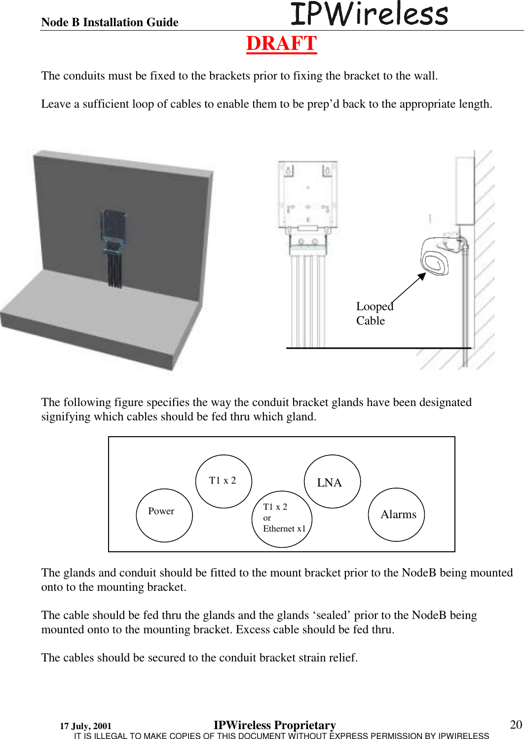 Node B Installation Guide                                      DRAFT 17 July, 2001                                 IPWireless Proprietary                                                  IT IS ILLEGAL TO MAKE COPIES OF THIS DOCUMENT WITHOUT EXPRESS PERMISSION BY IPWIRELESS  20  The conduits must be fixed to the brackets prior to fixing the bracket to the wall.  Leave a sufficient loop of cables to enable them to be prep’d back to the appropriate length.                     The following figure specifies the way the conduit bracket glands have been designated signifying which cables should be fed thru which gland.           The glands and conduit should be fitted to the mount bracket prior to the NodeB being mounted onto to the mounting bracket.  The cable should be fed thru the glands and the glands ‘sealed’ prior to the NodeB being mounted onto to the mounting bracket. Excess cable should be fed thru.  The cables should be secured to the conduit bracket strain relief.  Looped Cable Power T1 x 2 T1 x 2 or Ethernet x1 LNA Alarms 
