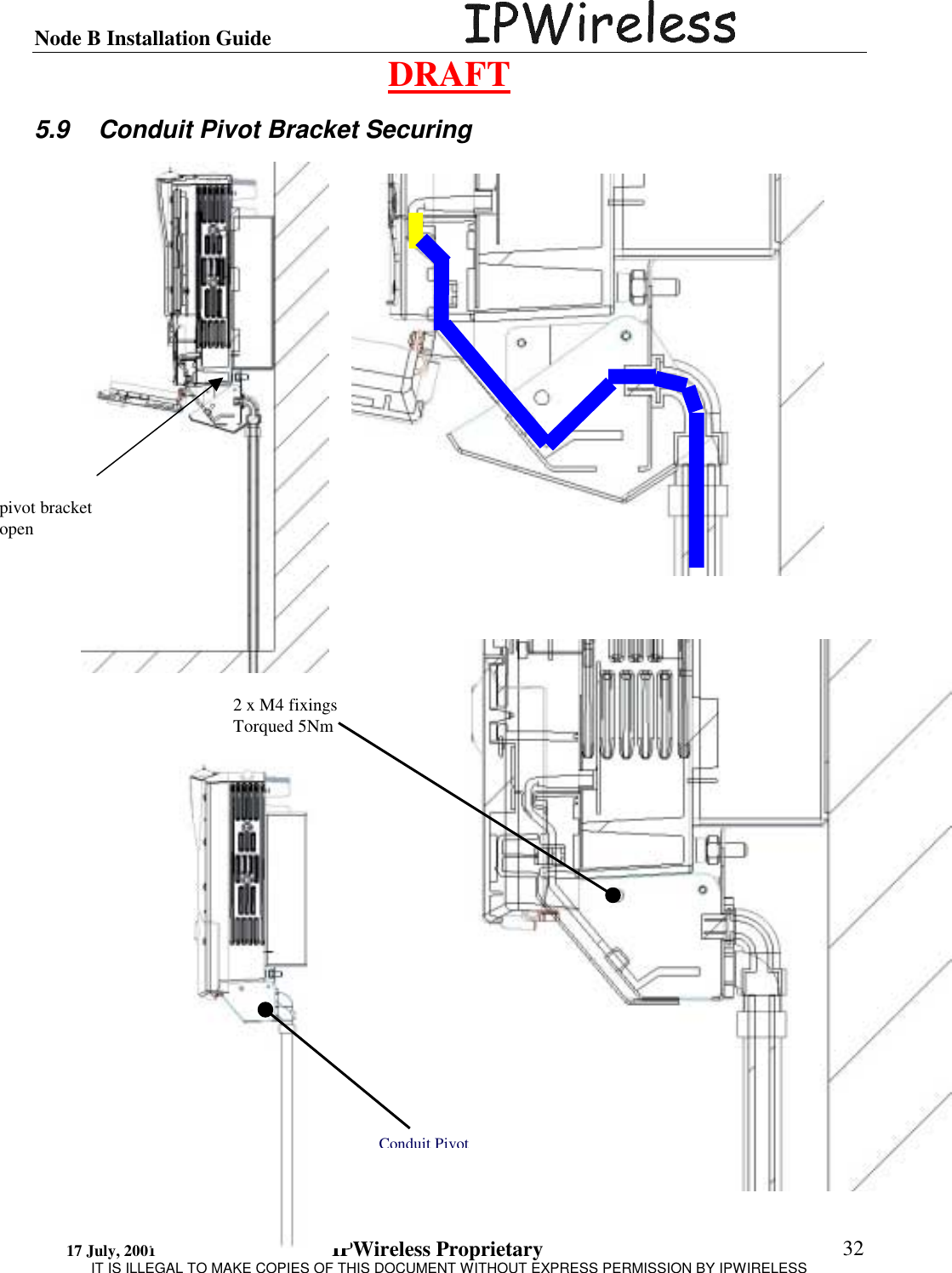 Node B Installation Guide                                      DRAFT 17 July, 2001                                 IPWireless Proprietary                                                  IT IS ILLEGAL TO MAKE COPIES OF THIS DOCUMENT WITHOUT EXPRESS PERMISSION BY IPWIRELESS  32 5.9  Conduit Pivot Bracket Securing    2 x M4 fixings Torqued 5Nm Conduit Pivotpivot bracket open 