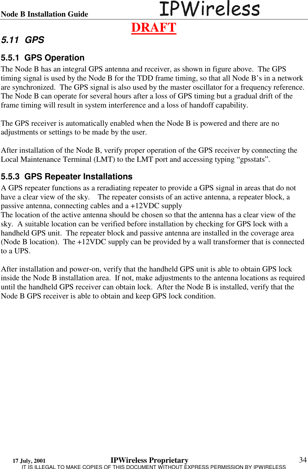 Node B Installation Guide                                      DRAFT 17 July, 2001                                 IPWireless Proprietary                                                  IT IS ILLEGAL TO MAKE COPIES OF THIS DOCUMENT WITHOUT EXPRESS PERMISSION BY IPWIRELESS  34 5.11 GPS 5.5.1 GPS Operation The Node B has an integral GPS antenna and receiver, as shown in figure above.  The GPS timing signal is used by the Node B for the TDD frame timing, so that all Node B’s in a network are synchronized.  The GPS signal is also used by the master oscillator for a frequency reference.  The Node B can operate for several hours after a loss of GPS timing but a gradual drift of the frame timing will result in system interference and a loss of handoff capability.  The GPS receiver is automatically enabled when the Node B is powered and there are no adjustments or settings to be made by the user.  After installation of the Node B, verify proper operation of the GPS receiver by connecting the Local Maintenance Terminal (LMT) to the LMT port and accessing typing “gpsstats”.  5.5.3  GPS Repeater Installations A GPS repeater functions as a reradiating repeater to provide a GPS signal in areas that do not have a clear view of the sky.    The repeater consists of an active antenna, a repeater block, a passive antenna, connecting cables and a +12VDC supply The location of the active antenna should be chosen so that the antenna has a clear view of the sky.  A suitable location can be verified before installation by checking for GPS lock with a handheld GPS unit.  The repeater block and passive antenna are installed in the coverage area (Node B location).  The +12VDC supply can be provided by a wall transformer that is connected to a UPS.  After installation and power-on, verify that the handheld GPS unit is able to obtain GPS lock inside the Node B installation area.  If not, make adjustments to the antenna locations as required until the handheld GPS receiver can obtain lock.  After the Node B is installed, verify that the Node B GPS receiver is able to obtain and keep GPS lock condition. 