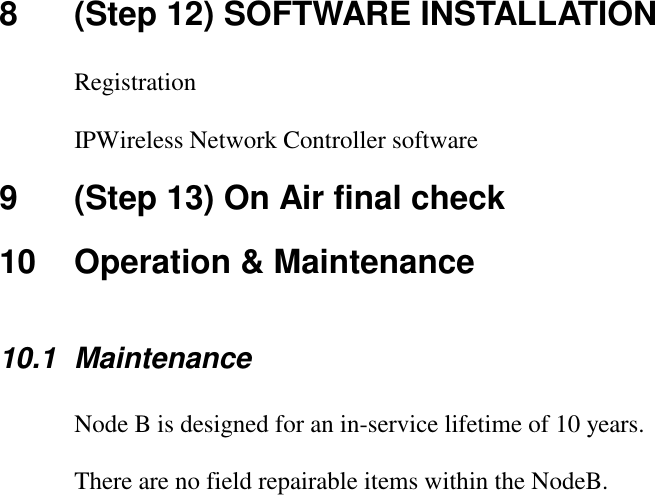 8  (Step 12) SOFTWARE INSTALLATION  Registration  IPWireless Network Controller software 9  (Step 13) On Air final check 10  Operation &amp; Maintenance  10.1 Maintenance  Node B is designed for an in-service lifetime of 10 years.  There are no field repairable items within the NodeB.  