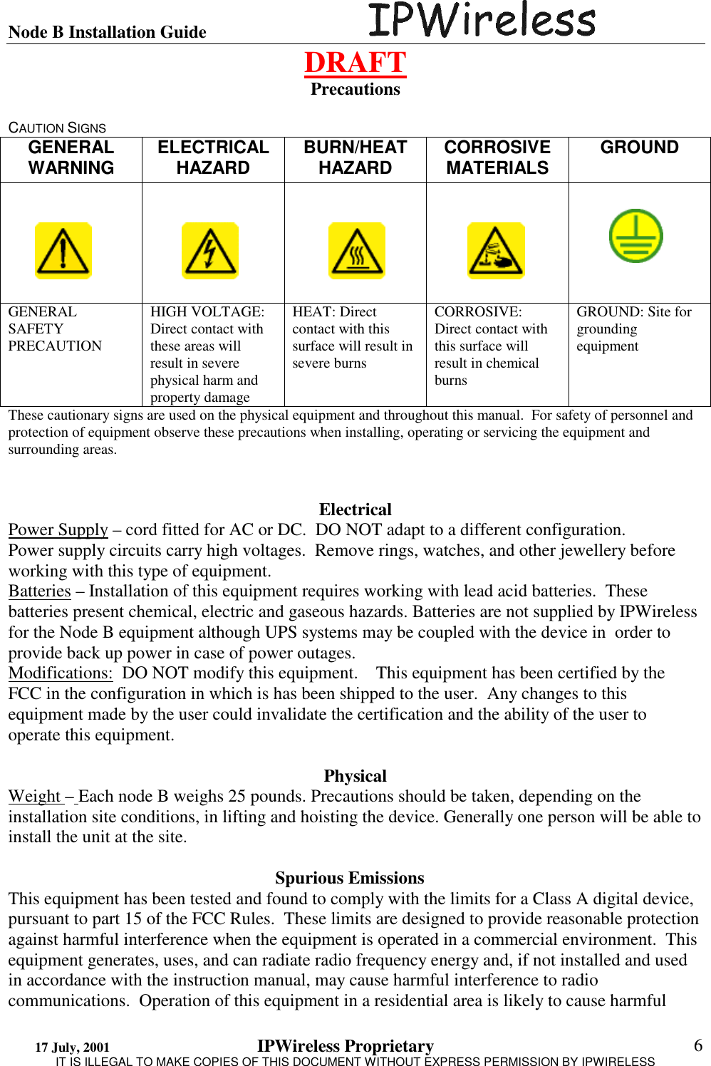 Node B Installation Guide                                      DRAFT 17 July, 2001                                 IPWireless Proprietary                                                  IT IS ILLEGAL TO MAKE COPIES OF THIS DOCUMENT WITHOUT EXPRESS PERMISSION BY IPWIRELESS  6 Precautions   CAUTION SIGNS  GENERAL WARNING  ELECTRICAL HAZARD  BURN/HEAT HAZARD  CORROSIVE MATERIALS  GROUND      GENERAL SAFETY PRECAUTION  HIGH VOLTAGE: Direct contact with these areas will result in severe physical harm and property damage HEAT: Direct contact with this surface will result in severe burns CORROSIVE: Direct contact with this surface will result in chemical burns GROUND: Site for grounding equipment These cautionary signs are used on the physical equipment and throughout this manual.  For safety of personnel and protection of equipment observe these precautions when installing, operating or servicing the equipment and surrounding areas.    Electrical Power Supply – cord fitted for AC or DC.  DO NOT adapt to a different configuration. Power supply circuits carry high voltages.  Remove rings, watches, and other jewellery before working with this type of equipment. Batteries – Installation of this equipment requires working with lead acid batteries.  These batteries present chemical, electric and gaseous hazards. Batteries are not supplied by IPWireless for the Node B equipment although UPS systems may be coupled with the device in  order to provide back up power in case of power outages. Modifications:  DO NOT modify this equipment.    This equipment has been certified by the FCC in the configuration in which is has been shipped to the user.  Any changes to this equipment made by the user could invalidate the certification and the ability of the user to operate this equipment.  Physical Weight – Each node B weighs 25 pounds. Precautions should be taken, depending on the installation site conditions, in lifting and hoisting the device. Generally one person will be able to install the unit at the site.       Spurious Emissions    This equipment has been tested and found to comply with the limits for a Class A digital device, pursuant to part 15 of the FCC Rules.  These limits are designed to provide reasonable protection against harmful interference when the equipment is operated in a commercial environment.  This equipment generates, uses, and can radiate radio frequency energy and, if not installed and used in accordance with the instruction manual, may cause harmful interference to radio communications.  Operation of this equipment in a residential area is likely to cause harmful 