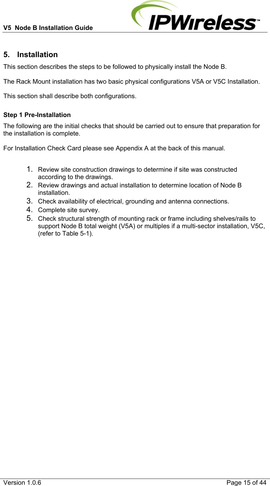 V5  Node B Installation Guide                           Version 1.0.6    Page 15 of 44  5. Installation This section describes the steps to be followed to physically install the Node B.  The Rack Mount installation has two basic physical configurations V5A or V5C Installation.  This section shall describe both configurations.  Step 1 Pre-Installation The following are the initial checks that should be carried out to ensure that preparation for the installation is complete.  For Installation Check Card please see Appendix A at the back of this manual.  1.  Review site construction drawings to determine if site was constructed according to the drawings. 2.  Review drawings and actual installation to determine location of Node B installation. 3.  Check availability of electrical, grounding and antenna connections. 4.  Complete site survey. 5.  Check structural strength of mounting rack or frame including shelves/rails to support Node B total weight (V5A) or multiples if a multi-sector installation, V5C, (refer to Table 5-1).     