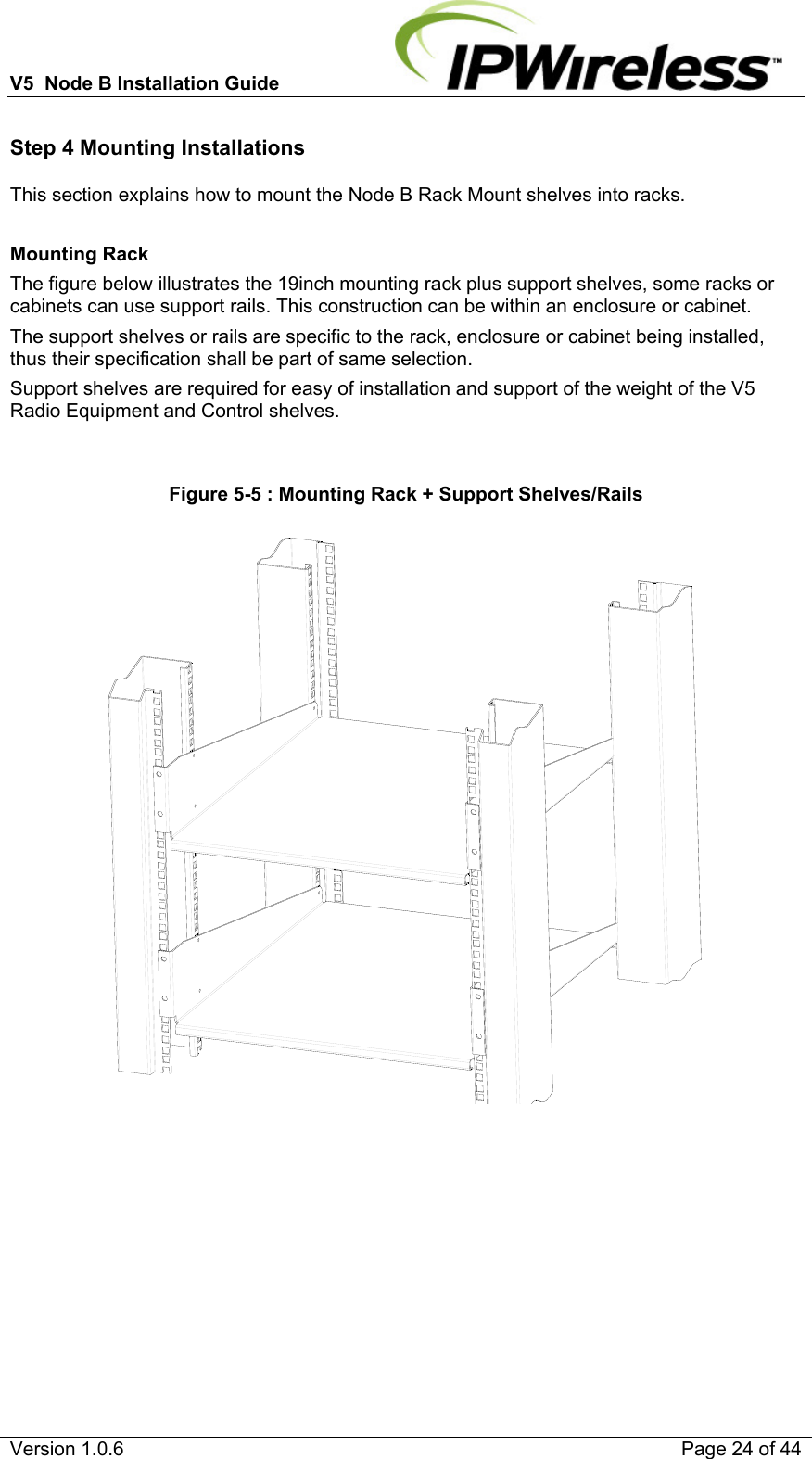 V5  Node B Installation Guide                           Version 1.0.6    Page 24 of 44 Step 4 Mounting Installations This section explains how to mount the Node B Rack Mount shelves into racks.  Mounting Rack The figure below illustrates the 19inch mounting rack plus support shelves, some racks or cabinets can use support rails. This construction can be within an enclosure or cabinet. The support shelves or rails are specific to the rack, enclosure or cabinet being installed, thus their specification shall be part of same selection. Support shelves are required for easy of installation and support of the weight of the V5 Radio Equipment and Control shelves.  Figure 5-5 : Mounting Rack + Support Shelves/Rails      