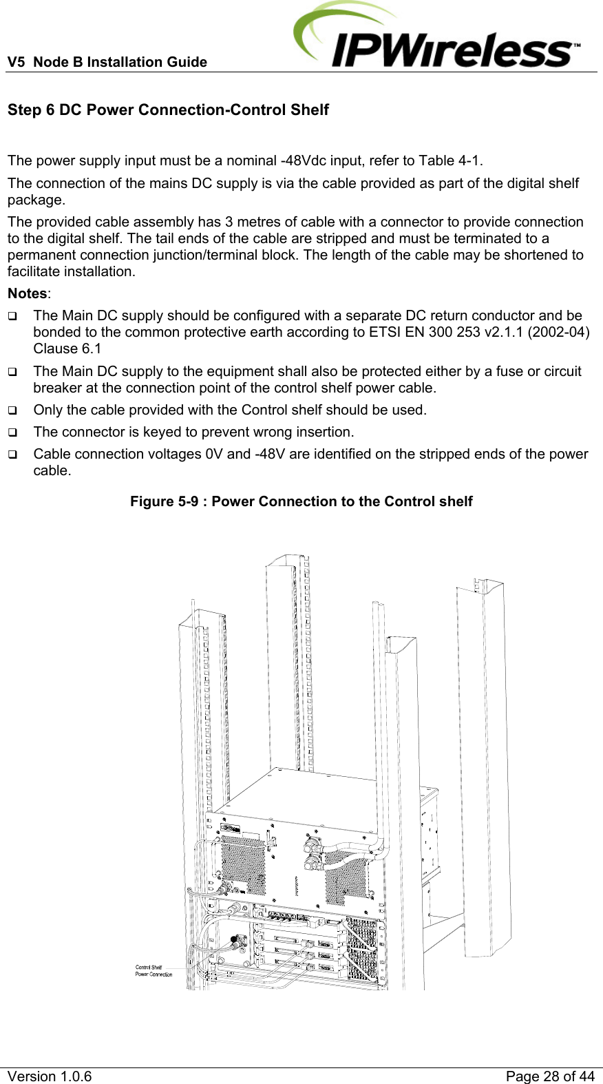 V5  Node B Installation Guide                           Version 1.0.6    Page 28 of 44 Step 6 DC Power Connection-Control Shelf  The power supply input must be a nominal -48Vdc input, refer to Table 4-1. The connection of the mains DC supply is via the cable provided as part of the digital shelf package. The provided cable assembly has 3 metres of cable with a connector to provide connection to the digital shelf. The tail ends of the cable are stripped and must be terminated to a permanent connection junction/terminal block. The length of the cable may be shortened to facilitate installation. Notes:   The Main DC supply should be configured with a separate DC return conductor and be bonded to the common protective earth according to ETSI EN 300 253 v2.1.1 (2002-04) Clause 6.1  The Main DC supply to the equipment shall also be protected either by a fuse or circuit breaker at the connection point of the control shelf power cable.  Only the cable provided with the Control shelf should be used.  The connector is keyed to prevent wrong insertion.  Cable connection voltages 0V and -48V are identified on the stripped ends of the power cable. Figure 5-9 : Power Connection to the Control shelf    