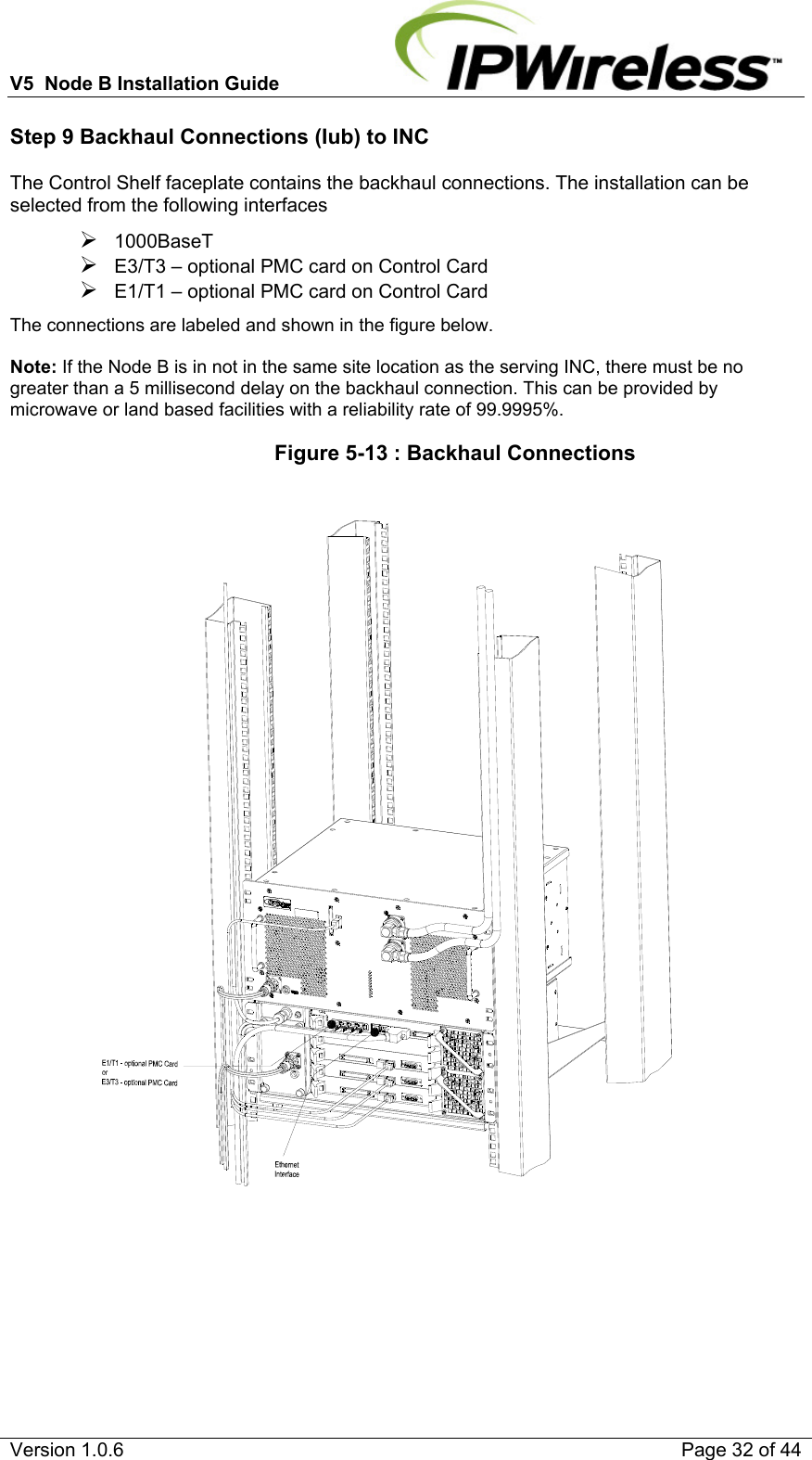 V5  Node B Installation Guide                           Version 1.0.6    Page 32 of 44 Step 9 Backhaul Connections (Iub) to INC The Control Shelf faceplate contains the backhaul connections. The installation can be selected from the following interfaces ¾ 1000BaseT  ¾ E3/T3 – optional PMC card on Control Card ¾ E1/T1 – optional PMC card on Control Card The connections are labeled and shown in the figure below.   Note: If the Node B is in not in the same site location as the serving INC, there must be no greater than a 5 millisecond delay on the backhaul connection. This can be provided by microwave or land based facilities with a reliability rate of 99.9995%.                   Figure 5-13 : Backhaul Connections     