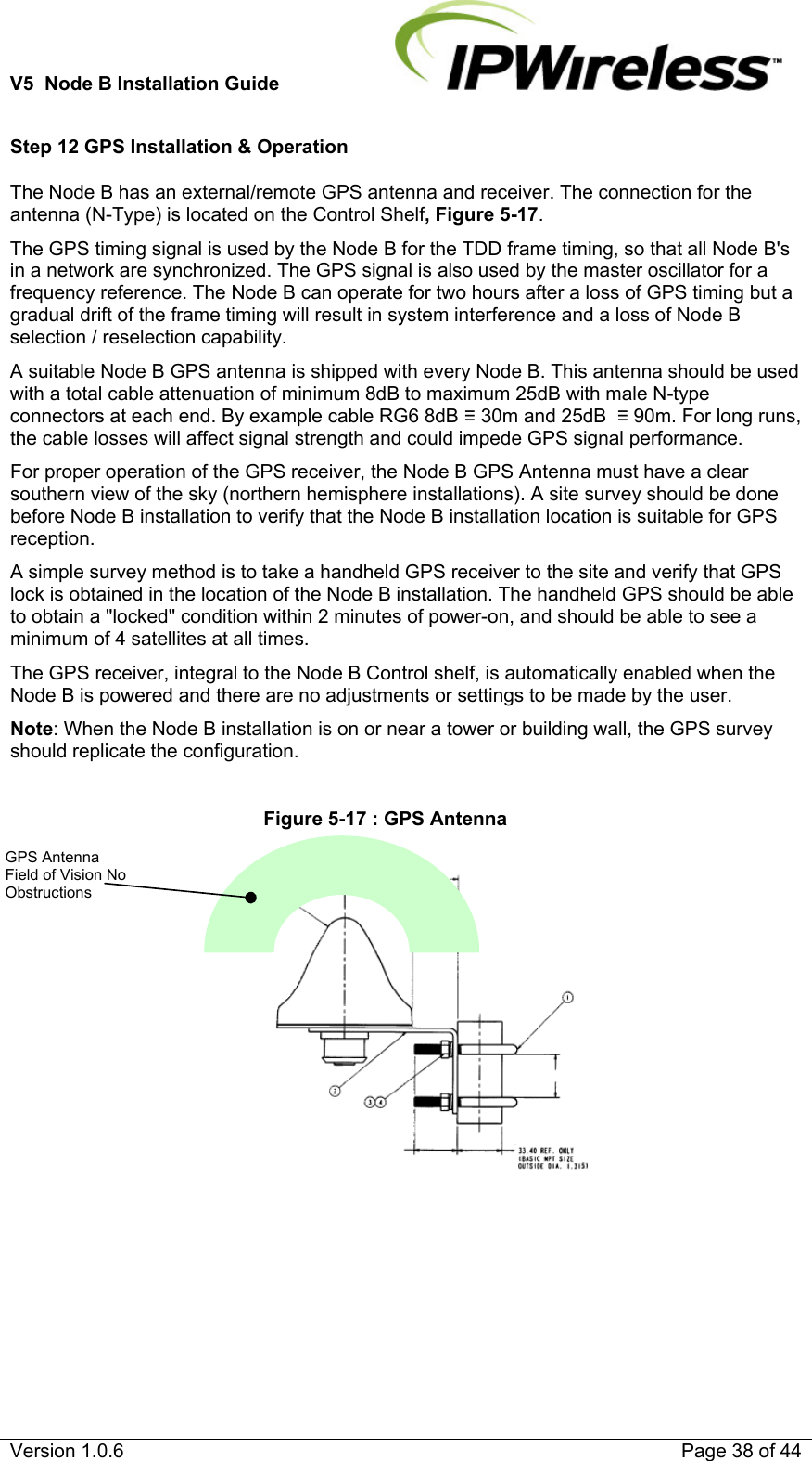 V5  Node B Installation Guide                           Version 1.0.6    Page 38 of 44 Step 12 GPS Installation &amp; Operation The Node B has an external/remote GPS antenna and receiver. The connection for the antenna (N-Type) is located on the Control Shelf, Figure 5-17. The GPS timing signal is used by the Node B for the TDD frame timing, so that all Node B&apos;s in a network are synchronized. The GPS signal is also used by the master oscillator for a frequency reference. The Node B can operate for two hours after a loss of GPS timing but a gradual drift of the frame timing will result in system interference and a loss of Node B selection / reselection capability. A suitable Node B GPS antenna is shipped with every Node B. This antenna should be used with a total cable attenuation of minimum 8dB to maximum 25dB with male N-type connectors at each end. By example cable RG6 8dB  30m and 25dB   90m. For long runs, the cable losses will affect signal strength and could impede GPS signal performance. For proper operation of the GPS receiver, the Node B GPS Antenna must have a clear southern view of the sky (northern hemisphere installations). A site survey should be done before Node B installation to verify that the Node B installation location is suitable for GPS reception. A simple survey method is to take a handheld GPS receiver to the site and verify that GPS lock is obtained in the location of the Node B installation. The handheld GPS should be able to obtain a &quot;locked&quot; condition within 2 minutes of power-on, and should be able to see a minimum of 4 satellites at all times. The GPS receiver, integral to the Node B Control shelf, is automatically enabled when the Node B is powered and there are no adjustments or settings to be made by the user. Note: When the Node B installation is on or near a tower or building wall, the GPS survey should replicate the configuration.  Figure 5-17 : GPS Antenna    GPS Antenna Field of Vision No Obstructions 