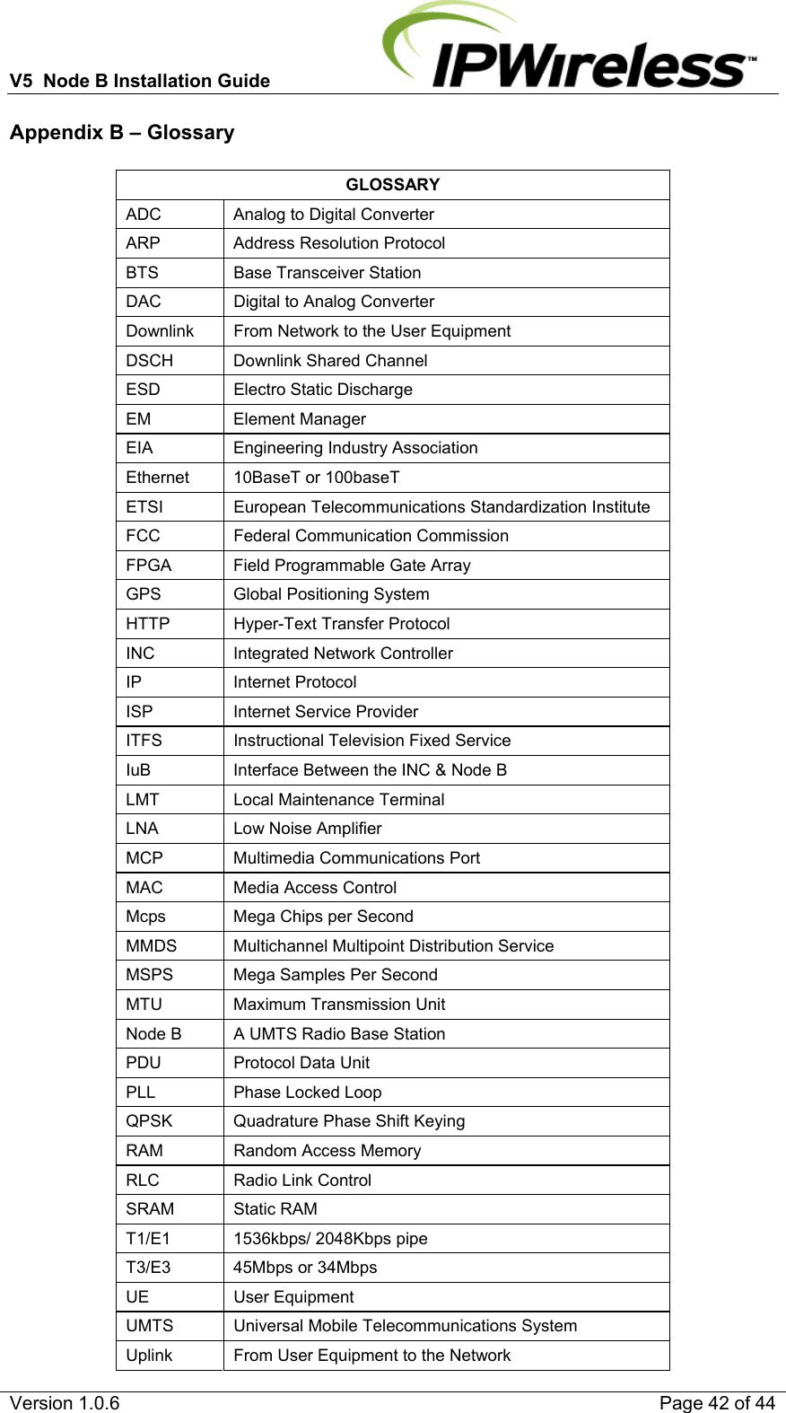 V5  Node B Installation Guide                           Version 1.0.6    Page 42 of 44 Appendix B – Glossary  GLOSSARY ADC   Analog to Digital Converter ARP   Address Resolution Protocol BTS   Base Transceiver Station DAC   Digital to Analog Converter Downlink   From Network to the User Equipment DSCH   Downlink Shared Channel ESD   Electro Static Discharge EM   Element Manager EIA   Engineering Industry Association Ethernet  10BaseT or 100baseT ETSI   European Telecommunications Standardization Institute FCC   Federal Communication Commission FPGA   Field Programmable Gate Array GPS   Global Positioning System HTTP    Hyper-Text Transfer Protocol INC   Integrated Network Controller IP   Internet Protocol ISP   Internet Service Provider ITFS   Instructional Television Fixed Service IuB   Interface Between the INC &amp; Node B LMT   Local Maintenance Terminal LNA   Low Noise Amplifier MCP   Multimedia Communications Port MAC   Media Access Control Mcps   Mega Chips per Second MMDS   Multichannel Multipoint Distribution Service MSPS   Mega Samples Per Second MTU   Maximum Transmission Unit Node B   A UMTS Radio Base Station PDU   Protocol Data Unit PLL   Phase Locked Loop QPSK   Quadrature Phase Shift Keying RAM   Random Access Memory RLC   Radio Link Control SRAM   Static RAM T1/E1   1536kbps/ 2048Kbps pipe T3/E3  45Mbps or 34Mbps UE   User Equipment UMTS   Universal Mobile Telecommunications System Uplink   From User Equipment to the Network 
