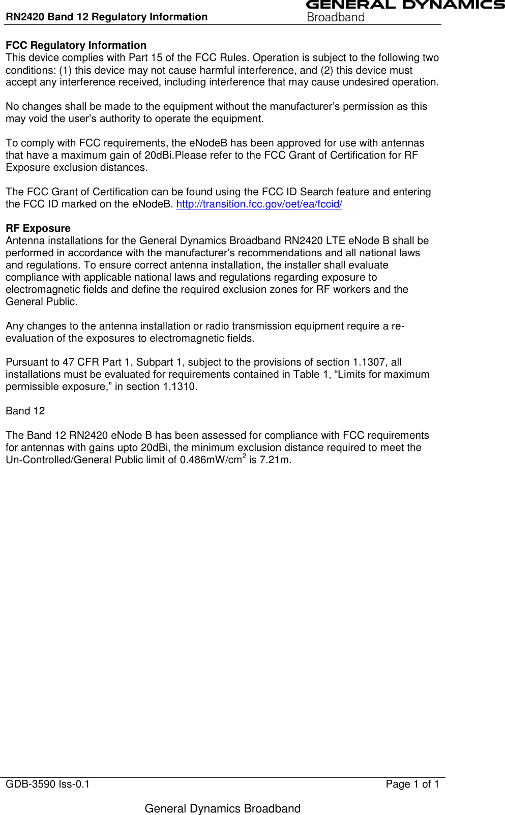 RN2420 Band 12 Regulatory Information                                GDB-3590 Iss-0.1  Page 1 of 1  General Dynamics Broadband FCC Regulatory Information This device complies with Part 15 of the FCC Rules. Operation is subject to the following two conditions: (1) this device may not cause harmful interference, and (2) this device must accept any interference received, including interference that may cause undesired operation.  No changes shall be made to the equipment without the manufacturer’s permission as this may void the user’s authority to operate the equipment.  To comply with FCC requirements, the eNodeB has been approved for use with antennas that have a maximum gain of 20dBi.Please refer to the FCC Grant of Certification for RF Exposure exclusion distances.  The FCC Grant of Certification can be found using the FCC ID Search feature and entering the FCC ID marked on the eNodeB. http://transition.fcc.gov/oet/ea/fccid/   RF Exposure Antenna installations for the General Dynamics Broadband RN2420 LTE eNode B shall be performed in accordance with the manufacturer’s recommendations and all national laws and regulations. To ensure correct antenna installation, the installer shall evaluate compliance with applicable national laws and regulations regarding exposure to electromagnetic fields and define the required exclusion zones for RF workers and the General Public.  Any changes to the antenna installation or radio transmission equipment require a re-evaluation of the exposures to electromagnetic fields.  Pursuant to 47 CFR Part 1, Subpart 1, subject to the provisions of section 1.1307, all installations must be evaluated for requirements contained in Table 1, “Limits for maximum permissible exposure,” in section 1.1310.  Band 12  The Band 12 RN2420 eNode B has been assessed for compliance with FCC requirements for antennas with gains upto 20dBi, the minimum exclusion distance required to meet the Un-Controlled/General Public limit of 0.486mW/cm2 is 7.21m.   