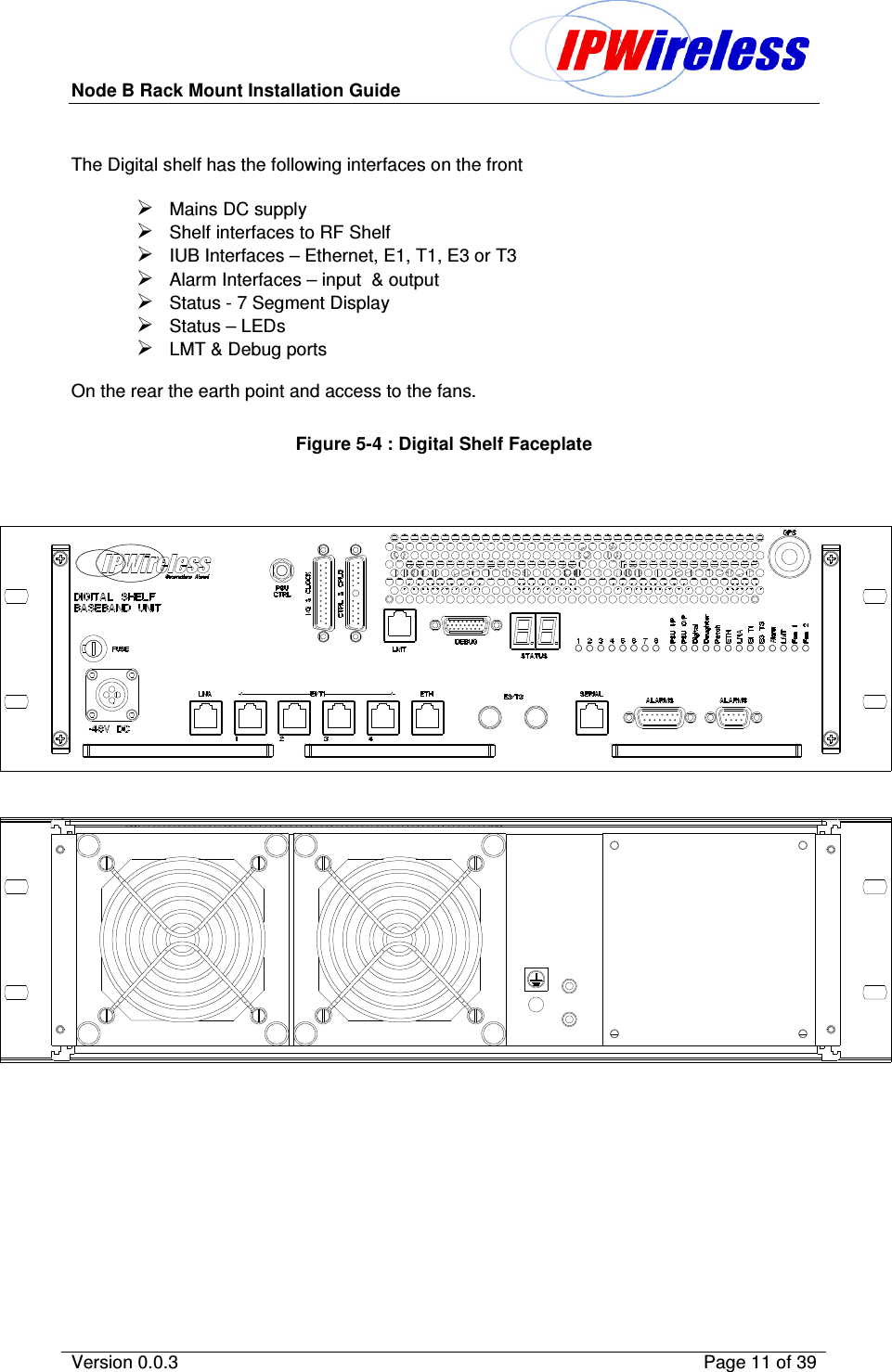 Node B Rack Mount Installation Guide                          Version 0.0.3    Page 11 of 39   The Digital shelf has the following interfaces on the front  Mains DC supply Shelf interfaces to RF Shelf IUB Interfaces – Ethernet, E1, T1, E3 or T3 Alarm Interfaces – input  &amp; output Status - 7 Segment Display Status – LEDs LMT &amp; Debug ports  On the rear the earth point and access to the fans.  Figure 5-4 : Digital Shelf Faceplate  