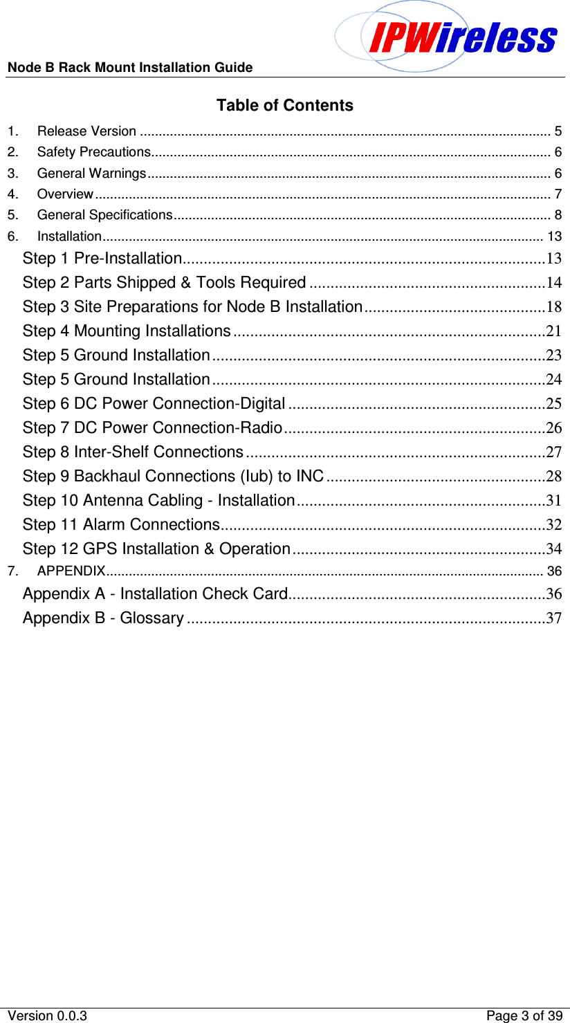 Node B Rack Mount Installation Guide                          Version 0.0.3    Page 3 of 39  Table of Contents 1. Release Version .............................................................................................................. 5 2. Safety Precautions........................................................................................................... 6 3. General Warnings............................................................................................................ 6 4. Overview.......................................................................................................................... 7 5. General Specifications..................................................................................................... 8 6. Installation...................................................................................................................... 13 Step 1 Pre-Installation......................................................................................13 Step 2 Parts Shipped &amp; Tools Required ........................................................14 Step 3 Site Preparations for Node B Installation...........................................18 Step 4 Mounting Installations..........................................................................21 Step 5 Ground Installation...............................................................................23 Step 5 Ground Installation...............................................................................24 Step 6 DC Power Connection-Digital .............................................................25 Step 7 DC Power Connection-Radio..............................................................26 Step 8 Inter-Shelf Connections.......................................................................27 Step 9 Backhaul Connections (Iub) to INC....................................................28 Step 10 Antenna Cabling - Installation...........................................................31 Step 11 Alarm Connections.............................................................................32 Step 12 GPS Installation &amp; Operation............................................................34 7. APPENDIX..................................................................................................................... 36 Appendix A - Installation Check Card.............................................................36 Appendix B - Glossary .....................................................................................37  