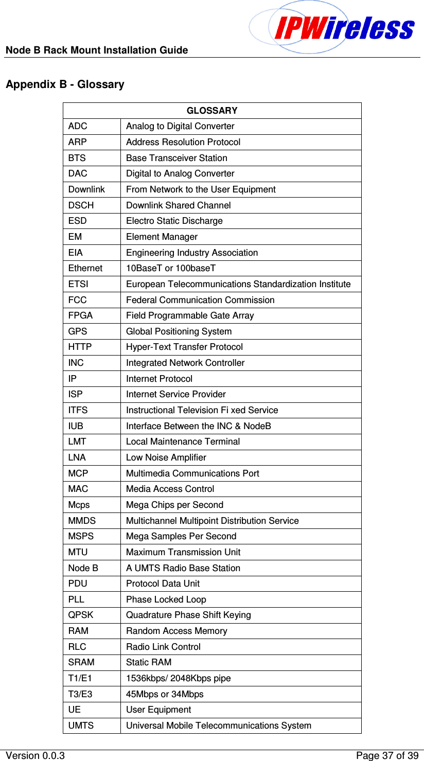 Node B Rack Mount Installation Guide                          Version 0.0.3    Page 37 of 39  Appendix B - Glossary GLOSSARY ADC   Analog to Digital Converter ARP   Address Resolution Protocol BTS   Base Transceiver Station DAC   Digital to Analog Converter Downlink   From Network to the User Equipment DSCH   Downlink Shared Channel ESD   Electro Static Discharge EM   Element Manager EIA   Engineering Industry Association Ethernet  10BaseT or 100baseT ETSI   European Telecommunications Standardization Institute FCC   Federal Communication Commission FPGA   Field Programmable Gate Array GPS   Global Positioning System HTTP    Hyper-Text Transfer Protocol INC   Integrated Network Controller IP   Internet Protocol ISP   Internet Service Provider ITFS   Instructional Television Fi xed Service IUB   Interface Between the INC &amp; NodeB LMT   Local Maintenance Terminal LNA   Low Noise Amplifier MCP   Multimedia Communications Port MAC   Media Access Control Mcps   Mega Chips per Second MMDS   Multichannel Multipoint Distribution Service MSPS   Mega Samples Per Second MTU   Maximum Transmission Unit Node B   A UMTS Radio Base Station PDU   Protocol Data Unit PLL   Phase Locked Loop QPSK   Quadrature Phase Shift Keying RAM   Random Access Memory RLC   Radio Link Control SRAM   Static RAM T1/E1   1536kbps/ 2048Kbps pipe T3/E3  45Mbps or 34Mbps UE   User Equipment UMTS   Universal Mobile Telecommunications System 
