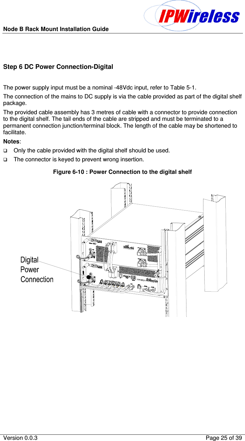 Node B Rack Mount Installation Guide                          Version 0.0.3    Page 25 of 39   Step 6 DC Power Connection-Digital  The power supply input must be a nominal -48Vdc input, refer to Table 5-1. The connection of the mains to DC supply is via the cable provided as part of the digital shelf package. The provided cable assembly has 3 metres of cable with a connector to provide connection to the digital shelf. The tail ends of the cable are stripped and must be terminated to a permanent connection junction/terminal block. The length of the cable may be shortened to facilitate. Notes:  Only the cable provided with the digital shelf should be used. The connector is keyed to prevent wrong insertion. Figure 6-10 : Power Connection to the digital shelf    