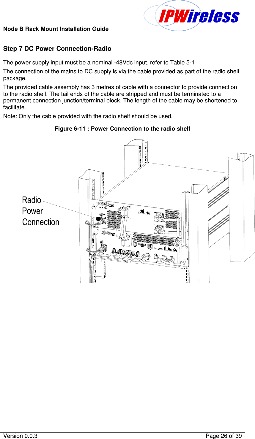 Node B Rack Mount Installation Guide                          Version 0.0.3    Page 26 of 39  Step 7 DC Power Connection-Radio The power supply input must be a nominal -48Vdc input, refer to Table 5-1 The connection of the mains to DC supply is via the cable provided as part of the radio shelf package. The provided cable assembly has 3 metres of cable with a connector to provide connection to the radio shelf. The tail ends of the cable are stripped and must be terminated to a permanent connection junction/terminal block. The length of the cable may be shortened to facilitate. Note: Only the cable provided with the radio shelf should be used. Figure 6-11 : Power Connection to the radio shelf                                                                   