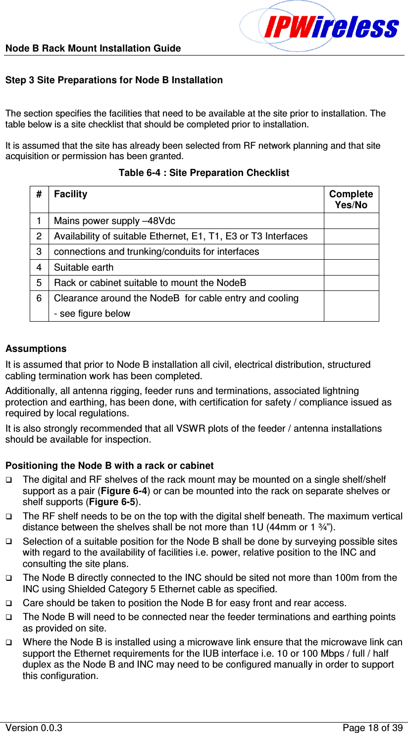 Node B Rack Mount Installation Guide                          Version 0.0.3    Page 18 of 39  Step 3 Site Preparations for Node B Installation  The section specifies the facilities that need to be available at the site prior to installation. The table below is a site checklist that should be completed prior to installation.  It is assumed that the site has already been selected from RF network planning and that site acquisition or permission has been granted. Table 6-4 : Site Preparation Checklist #  Facility  Complete Yes/No 1  Mains power supply –48Vdc   2  Availability of suitable Ethernet, E1, T1, E3 or T3 Interfaces   3  connections and trunking/conduits for interfaces   4  Suitable earth   5  Rack or cabinet suitable to mount the NodeB   6  Clearance around the NodeB  for cable entry and cooling - see figure below    Assumptions It is assumed that prior to Node B installation all civil, electrical distribution, structured cabling termination work has been completed. Additionally, all antenna rigging, feeder runs and terminations, associated lightning protection and earthing, has been done, with certification for safety / compliance issued as required by local regulations.  It is also strongly recommended that all VSWR plots of the feeder / antenna installations should be available for inspection.  Positioning the Node B with a rack or cabinet The digital and RF shelves of the rack mount may be mounted on a single shelf/shelf support as a pair (Figure 6-4) or can be mounted into the rack on separate shelves or shelf supports (Figure 6-5). The RF shelf needs to be on the top with the digital shelf beneath. The maximum vertical distance between the shelves shall be not more than 1U (44mm or 1 ¾”). Selection of a suitable position for the Node B shall be done by surveying possible sites with regard to the availability of facilities i.e. power, relative position to the INC and consulting the site plans. The Node B directly connected to the INC should be sited not more than 100m from the INC using Shielded Category 5 Ethernet cable as specified. Care should be taken to position the Node B for easy front and rear access. The Node B will need to be connected near the feeder terminations and earthing points as provided on site. Where the Node B is installed using a microwave link ensure that the microwave link can support the Ethernet requirements for the IUB interface i.e. 10 or 100 Mbps / full / half duplex as the Node B and INC may need to be configured manually in order to support this configuration. 