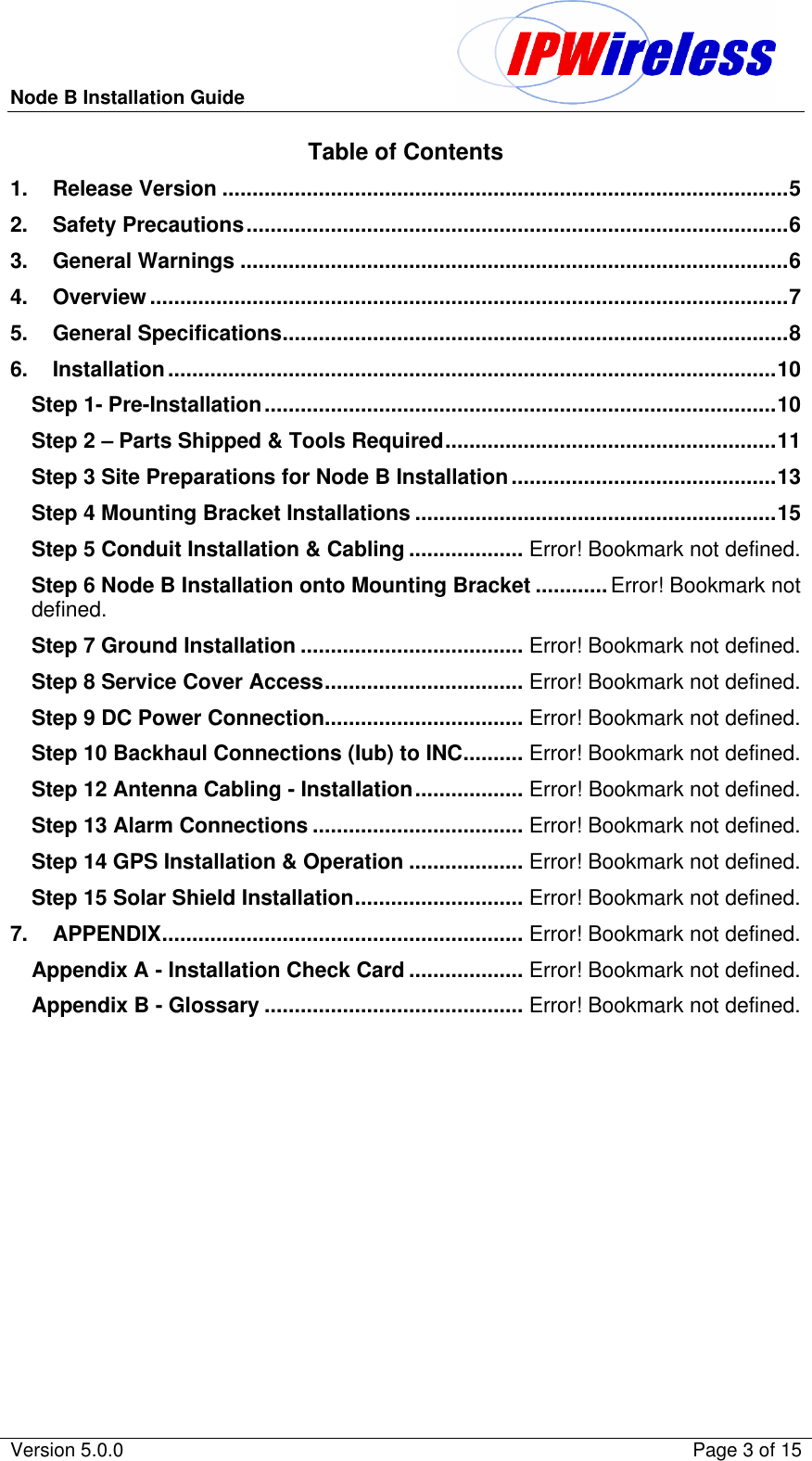 Node B Installation Guide                                               Version 5.0.0    Page 3 of 15  Table of Contents 1. Release Version ..............................................................................................5 2. Safety Precautions..........................................................................................6 3. General Warnings ...........................................................................................6 4. Overview..........................................................................................................7 5. General Specifications....................................................................................8 6. Installation.....................................................................................................10 Step 1- Pre-Installation.....................................................................................10 Step 2 – Parts Shipped &amp; Tools Required.......................................................11 Step 3 Site Preparations for Node B Installation............................................13 Step 4 Mounting Bracket Installations ............................................................15 Step 5 Conduit Installation &amp; Cabling ................... Error! Bookmark not defined. Step 6 Node B Installation onto Mounting Bracket ............ Error! Bookmark not defined. Step 7 Ground Installation ..................................... Error! Bookmark not defined. Step 8 Service Cover Access................................. Error! Bookmark not defined. Step 9 DC Power Connection................................. Error! Bookmark not defined. Step 10 Backhaul Connections (Iub) to INC.......... Error! Bookmark not defined. Step 12 Antenna Cabling - Installation.................. Error! Bookmark not defined. Step 13 Alarm Connections ................................... Error! Bookmark not defined. Step 14 GPS Installation &amp; Operation ................... Error! Bookmark not defined. Step 15 Solar Shield Installation............................ Error! Bookmark not defined. 7. APPENDIX............................................................ Error! Bookmark not defined. Appendix A - Installation Check Card ................... Error! Bookmark not defined. Appendix B - Glossary ........................................... Error! Bookmark not defined.  